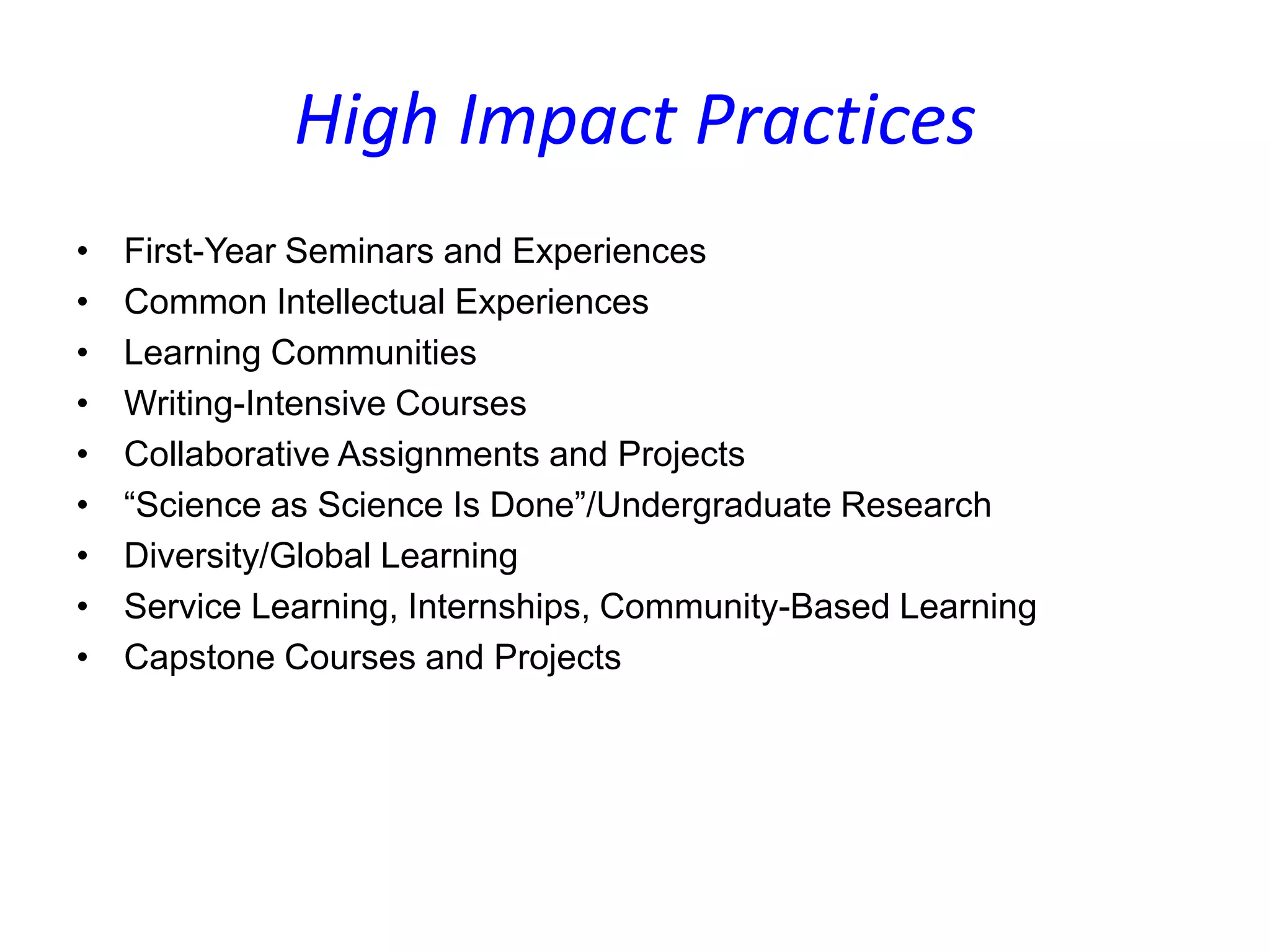 High Impact Practices
• First-Year Seminars and Experiences
• Common Intellectual Experiences
• Learning Communities
• Writing-Intensive Courses
• Collaborative Assignments and Projects
• “Science as Science Is Done”/Undergraduate Research
• Diversity/Global Learning
• Service Learning, Internships, Community-Based Learning
• Capstone Courses and Projects
 