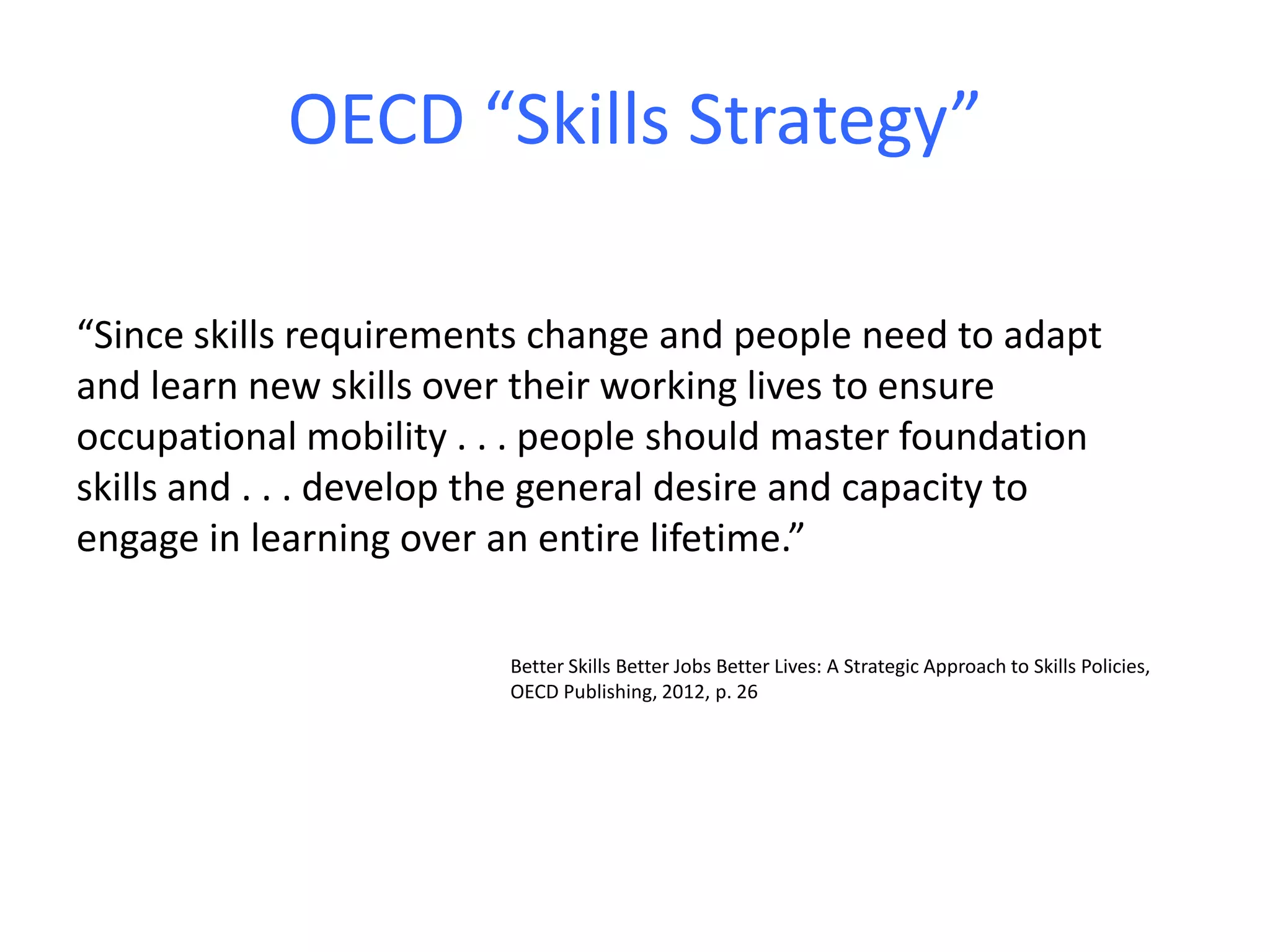 OECD “Skills Strategy”
“Since skills requirements change and people need to adapt
and learn new skills over their working lives to ensure
occupational mobility . . . people should master foundation
skills and . . . develop the general desire and capacity to
engage in learning over an entire lifetime.”
Better Skills Better Jobs Better Lives: A Strategic Approach to Skills Policies,
OECD Publishing, 2012, p. 26
 