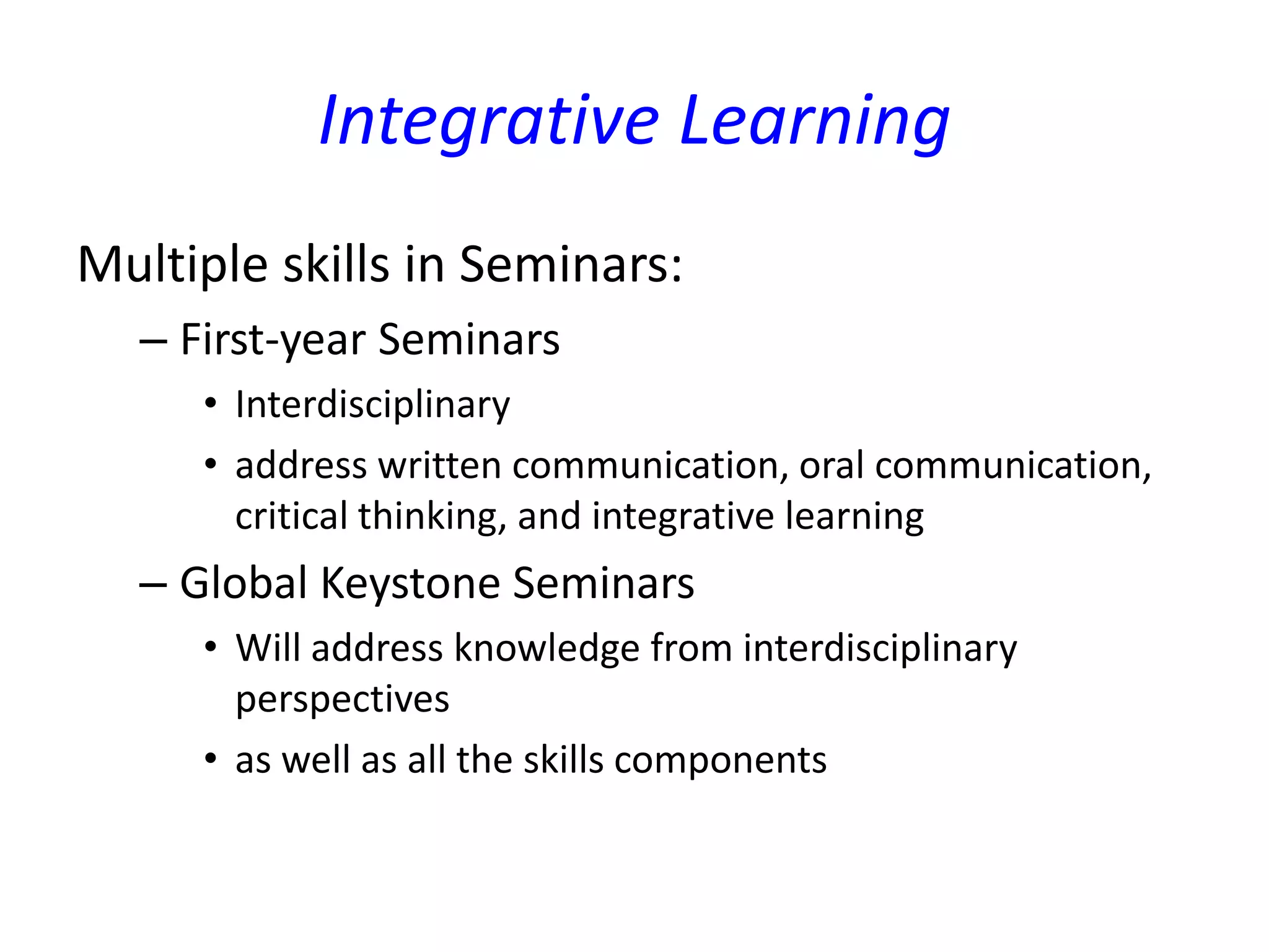 Integrative Learning
Multiple skills in Seminars:
– First-year Seminars
• Interdisciplinary
• address written communication, oral communication,
critical thinking, and integrative learning
– Global Keystone Seminars
• Will address knowledge from interdisciplinary
perspectives
• as well as all the skills components
 