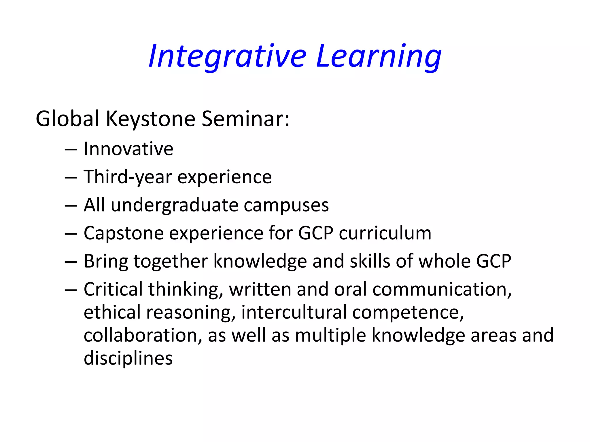 Integrative Learning
Global Keystone Seminar:
– Innovative
– Third-year experience
– All undergraduate campuses
– Capstone experience for GCP curriculum
– Bring together knowledge and skills of whole GCP
– Critical thinking, written and oral communication,
ethical reasoning, intercultural competence,
collaboration, as well as multiple knowledge areas and
disciplines
 