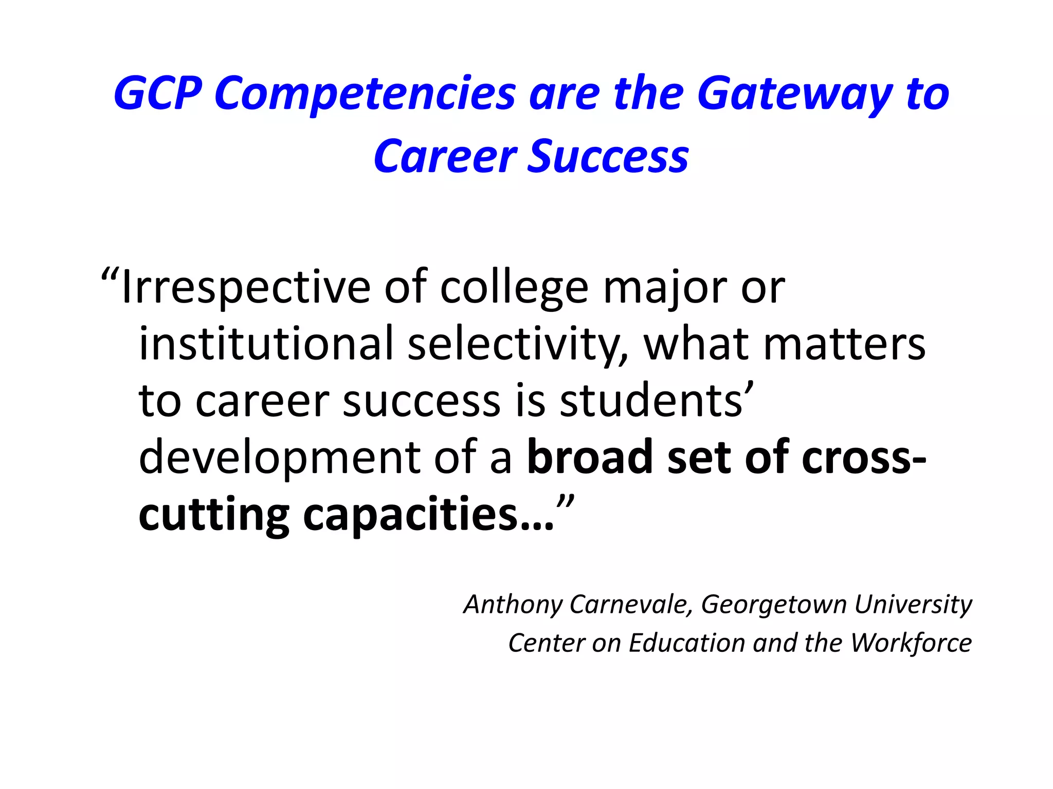 GCP Competencies are the Gateway to
Career Success
“Irrespective of college major or
institutional selectivity, what matters
to career success is students’
development of a broad set of cross-
cutting capacities…”
Anthony Carnevale, Georgetown University
Center on Education and the Workforce
 