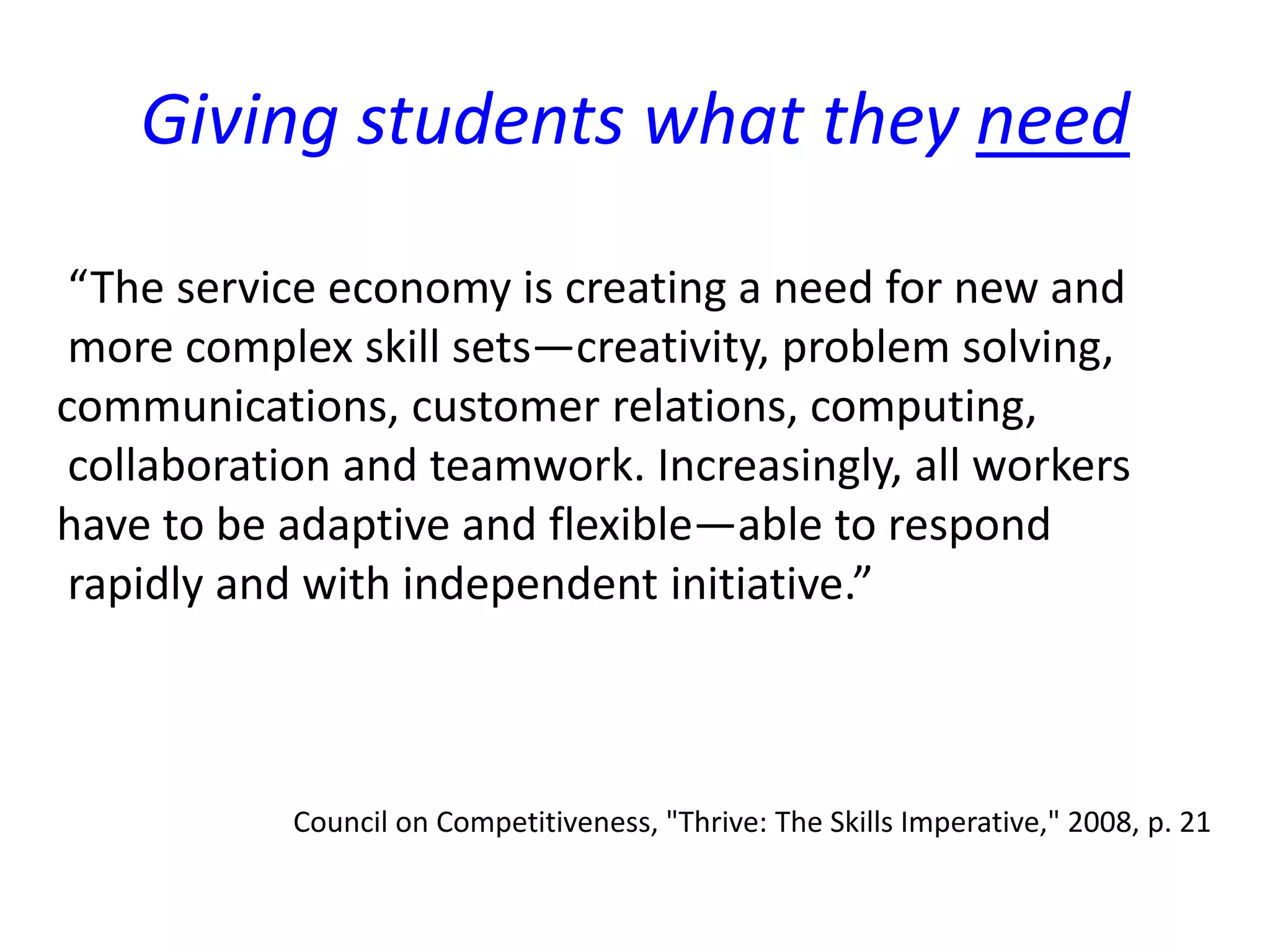 “The service economy is creating a need for new and
more complex skill sets—creativity, problem solving,
communications, customer relations, computing,
collaboration and teamwork. Increasingly, all workers
have to be adaptive and flexible—able to respond
rapidly and with independent initiative.”
Council on Competitiveness, "Thrive: The Skills Imperative," 2008, p. 21
Giving students what they need
 