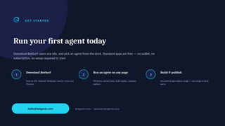 G E T S TA R T E D
Run your first agent today
Download BotSurf, open any site, and pick an agent from the dock. Standard apps are free — no wallet, no
subscription, no setup required to start.
1
Download BotSurf
Free on iOS, Android, Windows, macOS, Linux and
Chrome.
2
Run an agent on any page
Fill forms, extract data, draft replies, compare
options.
3
Build & publish
Any kind of app widens usage — and usage is what
earns.
hello@botgentz.com botgentz.com · browser.botgentz.com
 