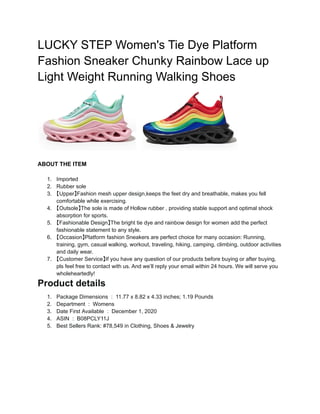 LUCKY STEP Women's Tie Dye Platform
Fashion Sneaker Chunky Rainbow Lace up
Light Weight Running Walking Shoes
ABOUT THE ITEM
1. Imported
2. Rubber sole
3. 【Upper】Fashion mesh upper design,keeps the feet dry and breathable, makes you fell
comfortable while exercising.
4. 【Outsole】The sole is made of Hollow rubber , providing stable support and optimal shock
absorption for sports.
5. 【Fashionable Design】The bright tie dye and rainbow design for women add the perfect
fashionable statement to any style.
6. 【Occasion】Platform fashion Sneakers are perfect choice for many occasion: Running,
training, gym, casual walking, workout, traveling, hiking, camping, climbing, outdoor activities
and daily wear.
7. 【Customer Service】If you have any question of our products before buying or after buying,
pls feel free to contact with us. And we’ll reply your email within 24 hours. We will serve you
wholeheartedly!
Product details
1. Package Dimensions ‫‏‬: ‎11.77 x 8.82 x 4.33 inches; 1.19 Pounds
2. Department ‫‏‬: ‎Womens
3. Date First Available ‫‏‬: ‎December 1, 2020
4. ASIN ‫‏‬: ‎B08PCLY11J
5. Best Sellers Rank: #78,549 in Clothing, Shoes & Jewelry
 