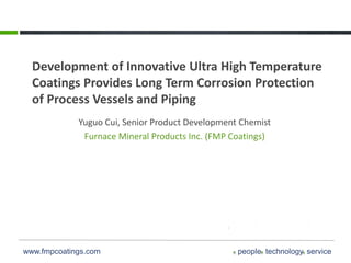 www.fmpcoatings.com people technology service
Development of Innovative Ultra High Temperature
Coatings Provides Long Term Corrosion Protection
of Process Vessels and Piping
Yuguo Cui, Senior Product Development Chemist
Furnace Mineral Products Inc. (FMP Coatings)
 