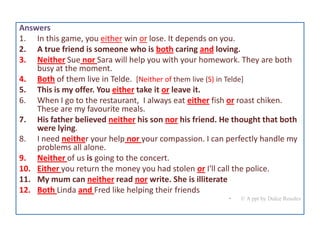 Answers
1. In this game, you either win or lose. It depends on you.
2. A true friend is someone who is both caring and loving.
3. Neither Sue nor Sara will help you with your homework. They are both
busy at the moment.
4. Both of them live in Telde. [Neither of them live (S) in Telde]
5. This is my offer. You either take it or leave it.
6. When I go to the restaurant, I always eat either fish or roast chiken.
These are my favourite meals.
7. His father believed neither his son nor his friend. He thought that both
were lying.
8. I need neither your help nor your compassion. I can perfectly handle my
problems all alone.
9. Neither of us is going to the concert.
10. Either you return the money you had stolen or I'll call the police.
11. My mum can neither read nor write. She is illiterate
12. Both Linda and Fred like helping their friends
•

© A ppt by Dulce Rosales

 