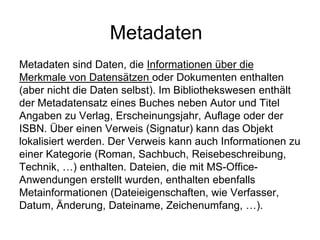 Metadaten
Metadaten sind Daten, die Informationen über die
Merkmale von Datensätzen oder Dokumenten enthalten
(aber nicht die Daten selbst). Im Bibliothekswesen enthält
der Metadatensatz eines Buches neben Autor und Titel
Angaben zu Verlag, Erscheinungsjahr, Auflage oder der
ISBN. Über einen Verweis (Signatur) kann das Objekt
lokalisiert werden. Der Verweis kann auch Informationen zu
einer Kategorie (Roman, Sachbuch, Reisebeschreibung,
Technik, …) enthalten. Dateien, die mit MS-Office-
Anwendungen erstellt wurden, enthalten ebenfalls
Metainformationen (Dateieigenschaften, wie Verfasser,
Datum, Änderung, Dateiname, Zeichenumfang, …).
 