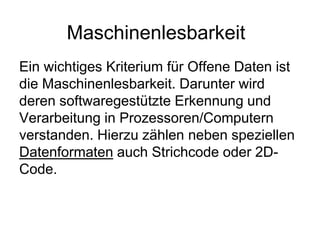 Maschinenlesbarkeit
Ein wichtiges Kriterium für Offene Daten ist
die Maschinenlesbarkeit. Darunter wird
deren softwaregestützte Erkennung und
Verarbeitung in Prozessoren/Computern
verstanden. Hierzu zählen neben speziellen
Datenformaten auch Strichcode oder 2D-
Code.
 