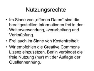 Nutzungsrechte
• Im Sinne von „offenen Daten“ sind die
bereitgestellten Informationen frei in der
Weiterverwendung, -verarbeitung und
Verknüpfung.
• Frei auch im Sinne von Kostenfreiheit
• Wir empfehlen die Creative Commons
Lizenz einzusetzen. Berlin verbindet die
freie Nutzung (nur) mit der Auflage der
Quellennennung.
 