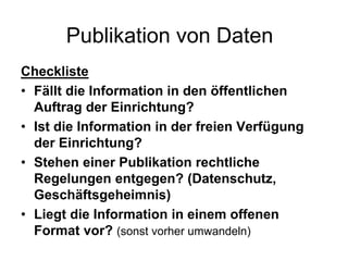 Publikation von Daten
Checkliste
• Fällt die Information in den öffentlichen
Auftrag der Einrichtung?
• Ist die Information in der freien Verfügung
der Einrichtung?
• Stehen einer Publikation rechtliche
Regelungen entgegen? (Datenschutz,
Geschäftsgeheimnis)
• Liegt die Information in einem offenen
Format vor? (sonst vorher umwandeln)
 