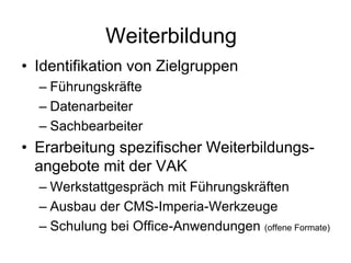Weiterbildung
• Identifikation von Zielgruppen
– Führungskräfte
– Datenarbeiter
– Sachbearbeiter
• Erarbeitung spezifischer Weiterbildungs-
angebote mit der VAK
– Werkstattgespräch mit Führungskräften
– Ausbau der CMS-Imperia-Werkzeuge
– Schulung bei Office-Anwendungen (offene Formate)
 