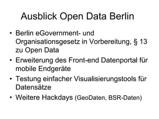 Ausblick Open Data Berlin
• Berlin eGovernment- und
Organisationsgesetz in Vorbereitung, § 13
zu Open Data
• Erweiterung des Front-end Datenportal für
mobile Endgeräte
• Testung einfacher Visualisierungstools für
Datensätze
• Weitere Hackdays (GeoDaten, BSR-Daten)
 