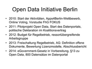 Open Data Initiative Berlin
• 2010: Start der Aktivitäten, Apps4Berlin-Wettbewerb,
Online Voting, Vorstudie FhG FOKUS
• 2011: Pilotprojekt Open Data, Start des Datenportals,
politische Deklaration im Koalitionsvertrag
• 2012: Budget für Regelbetrieb, ressortübergreifende
Arbeitsgruppe
• 2013: Freischaltung Regelbetrieb, AG: Definition offene
Dokumente, Bewertung Lizenzmodelle, Abschlussbericht
• 2014: eGovernment-Gesetz in Vorbereitung, §13 zu
Open Data, 800 Datensätze im Datenportal
 