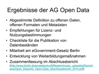 Ergebnisse der AG Open Data
• Abgestimmte Definition zu offenen Daten,
offenen Formaten und Metadaten
• Empfehlungen für Lizenz- und
Nutzungsbestimmungen
• Checkliste für die Publikation von
Datenbeständen
• Mitarbeit am eGovernment-Gesetz Berlin
• Entwicklung von Weiterbildungsmaßnahmen
• Zusammenfassung im Abschlussbericht
(http://www.berlin.de/projektzukunft/fileadmin/user_upload/pdf/sonsti
ges/Open_Data/AG_Open-Data_Abschlussbericht_2014.pdf)
 