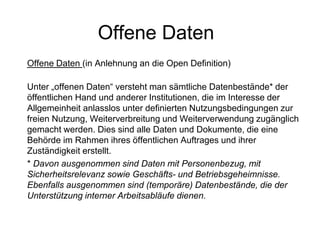 Offene Daten
Offene Daten (in Anlehnung an die Open Definition)
Unter „offenen Daten“ versteht man sämtliche Datenbestände* der
öffentlichen Hand und anderer Institutionen, die im Interesse der
Allgemeinheit anlasslos unter definierten Nutzungsbedingungen zur
freien Nutzung, Weiterverbreitung und Weiterverwendung zugänglich
gemacht werden. Dies sind alle Daten und Dokumente, die eine
Behörde im Rahmen ihres öffentlichen Auftrages und ihrer
Zuständigkeit erstellt.
* Davon ausgenommen sind Daten mit Personenbezug, mit
Sicherheitsrelevanz sowie Geschäfts- und Betriebsgeheimnisse.
Ebenfalls ausgenommen sind (temporäre) Datenbestände, die der
Unterstützung interner Arbeitsabläufe dienen.
 