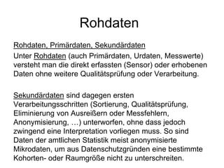 Rohdaten
Rohdaten, Primärdaten, Sekundärdaten
Unter Rohdaten (auch Primärdaten, Urdaten, Messwerte)
versteht man die direkt erfassten (Sensor) oder erhobenen
Daten ohne weitere Qualitätsprüfung oder Verarbeitung.
Sekundärdaten sind dagegen ersten
Verarbeitungsschritten (Sortierung, Qualitätsprüfung,
Eliminierung von Ausreißern oder Messfehlern,
Anonymisierung, …) unterworfen, ohne dass jedoch
zwingend eine Interpretation vorliegen muss. So sind
Daten der amtlichen Statistik meist anonymisierte
Mikrodaten, um aus Datenschutzgründen eine bestimmte
Kohorten- oder Raumgröße nicht zu unterschreiten.
 