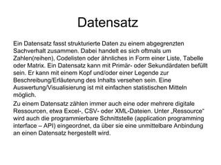 Datensatz
Ein Datensatz fasst strukturierte Daten zu einem abgegrenzten
Sachverhalt zusammen. Dabei handelt es sich oftmals um
Zahlen(reihen), Codelisten oder ähnliches in Form einer Liste, Tabelle
oder Matrix. Ein Datensatz kann mit Primär- oder Sekundärdaten befüllt
sein. Er kann mit einem Kopf und/oder einer Legende zur
Beschreibung/Erläuterung des Inhalts versehen sein. Eine
Auswertung/Visualisierung ist mit einfachen statistischen Mitteln
möglich.
Zu einem Datensatz zählen immer auch eine oder mehrere digitale
Ressourcen, etwa Excel-, CSV- oder XML-Dateien. Unter „Ressource“
wird auch die programmierbare Schnittstelle (application programming
interface – API) eingeordnet, da über sie eine unmittelbare Anbindung
an einen Datensatz hergestellt wird.
 