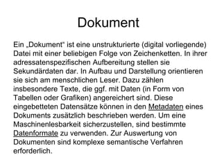Dokument
Ein „Dokument“ ist eine unstrukturierte (digital vorliegende)
Datei mit einer beliebigen Folge von Zeichenketten. In ihrer
adressatenspezifischen Aufbereitung stellen sie
Sekundärdaten dar. In Aufbau und Darstellung orientieren
sie sich am menschlichen Leser. Dazu zählen
insbesondere Texte, die ggf. mit Daten (in Form von
Tabellen oder Grafiken) angereichert sind. Diese
eingebetteten Datensätze können in den Metadaten eines
Dokuments zusätzlich beschrieben werden. Um eine
Maschinenlesbarkeit sicherzustellen, sind bestimmte
Datenformate zu verwenden. Zur Auswertung von
Dokumenten sind komplexe semantische Verfahren
erforderlich.
 