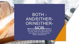 BOTH -
AND/EITHER-
OR/NEITHER-
NOR
Binary connectors or determiners; in
other words they are used to associate
or to link, either in the affirmative or in
the negative, two entities (people,
objects, abstractions).
 