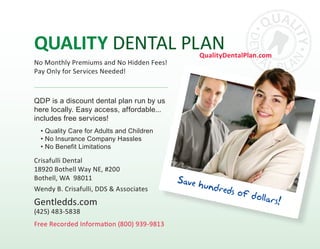 QDP is a discount dental plan run by us
here locally. Easy access, affordable...
includes free services!
• Quality Care for Adults and Children
• No Insurance Company Hassles
• No Benefit Limitations
Quality Dental Plan
Save hundreds of dollars!
Free Recorded Information (800) 939-9813
Crisafulli Dental
18920 Bothell Way NE, #200
Bothell, WA 98011
Wendy B. Crisafulli, DDS & Associates
Gentledds.com
(425) 483-5838
QualityDentalPlan.com
No Monthly Premiums and No Hidden Fees!
Pay Only for Services Needed!
 