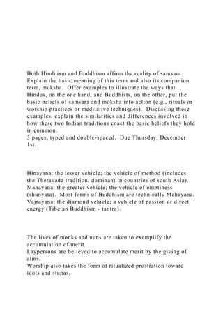 Both Hinduism and Buddhism affirm the reality of samsara.
Explain the basic meaning of this term and also its companion
term, moksha. Offer examples to illustrate the ways that
Hindus, on the one hand, and Buddhists, on the other, put the
basic beliefs of samsara and moksha into action (e.g., rituals or
worship practices or meditative techniques). Discussing these
examples, explain the similarities and differences involved in
how these two Indian traditions enact the basic beliefs they hold
in common.
3 pages, typed and double-spaced. Due Thursday, December
1st.
Hinayana: the lesser vehicle; the vehicle of method (includes
the Theravada tradition, dominant in countries of south Asia).
Mahayana: the greater vehicle; the vehicle of emptiness
(shunyata). Most forms of Buddhism are technically Mahayana.
Vajrayana: the diamond vehicle; a vehicle of passion or direct
energy (Tibetan Buddhism - tantra).
The lives of monks and nuns are taken to exemplify the
accumulation of merit.
Laypersons are believed to accumulate merit by the giving of
alms.
Worship also takes the form of ritualized prostration toward
idols and stupas.
 