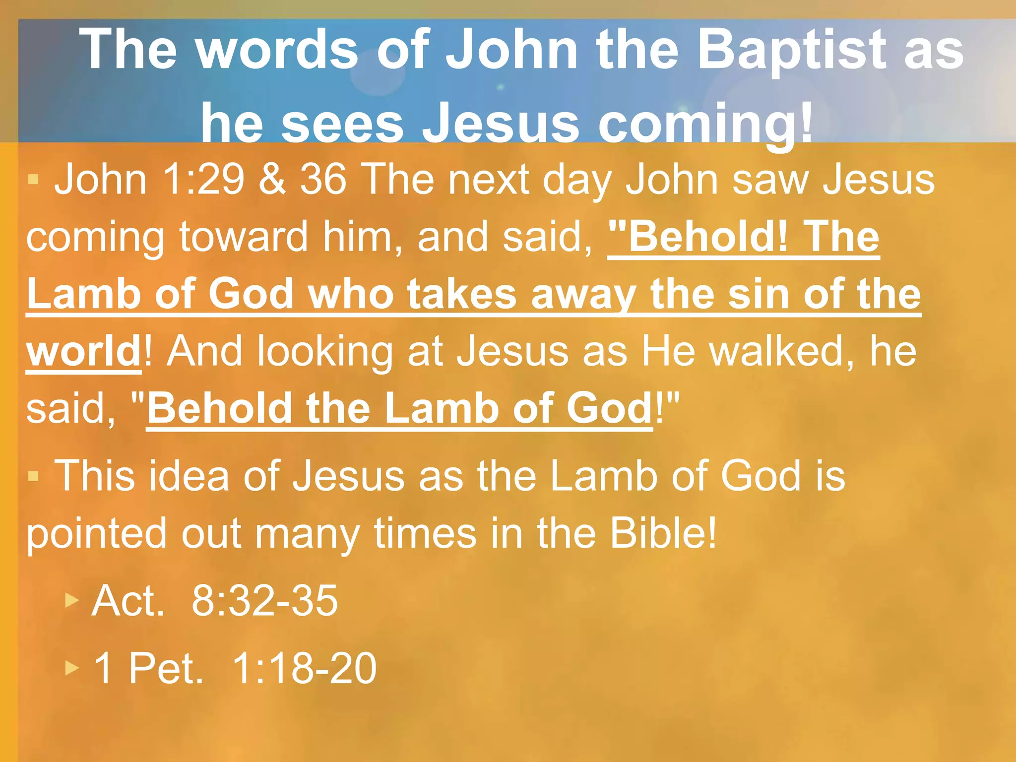 The words of John the Baptist as
he sees Jesus coming!
▪ John 1:29 & 36 The next day John saw Jesus
coming toward him, and said, "Behold! The
Lamb of God who takes away the sin of the
world! And looking at Jesus as He walked, he
said, "Behold the Lamb of God!"
▪ This idea of Jesus as the Lamb of God is
pointed out many times in the Bible!
▸Act. 8:32-35
▸1 Pet. 1:18-20
 