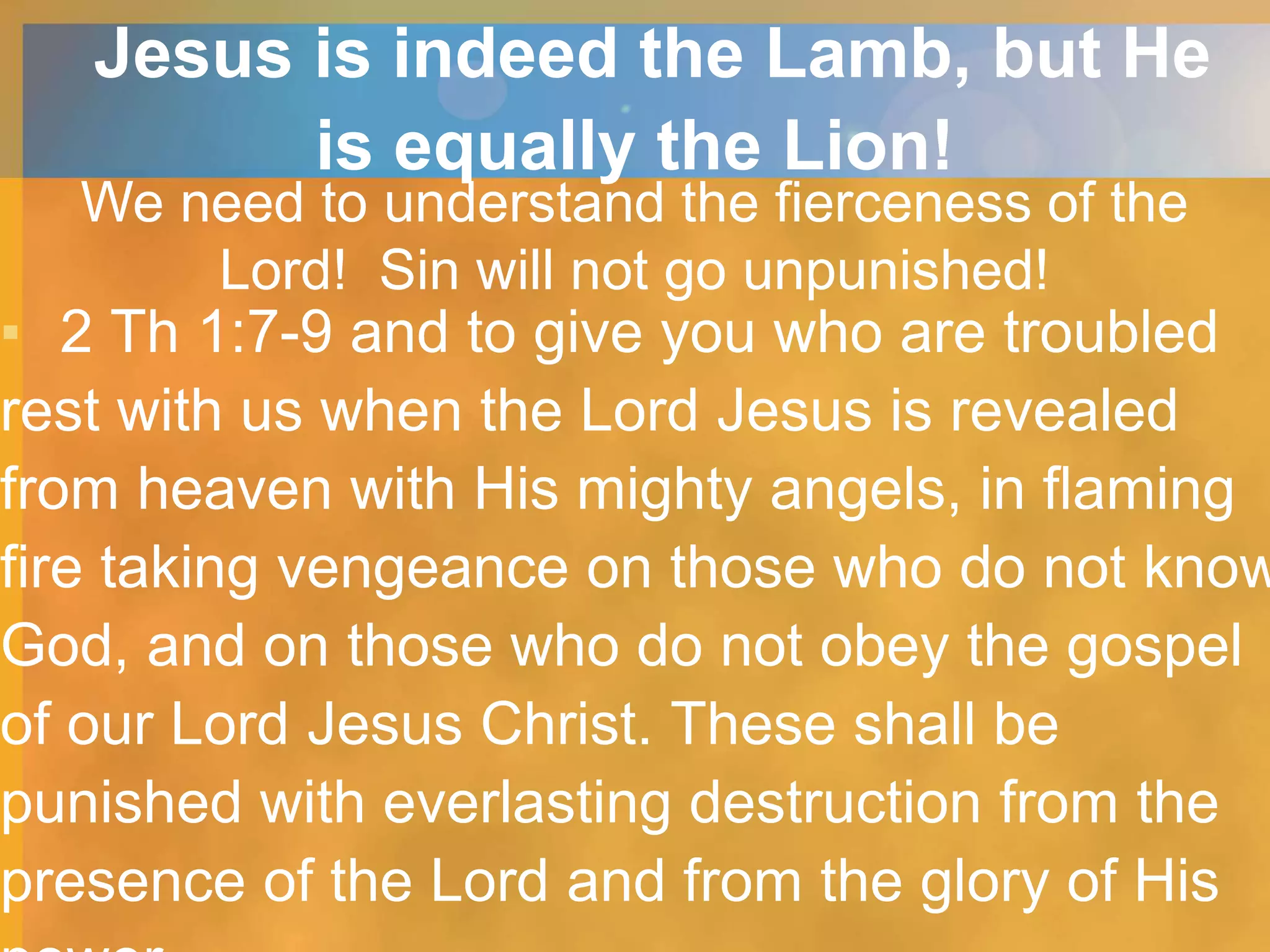 Jesus is indeed the Lamb, but He
is equally the Lion!
We need to understand the fierceness of the
Lord! Sin will not go unpunished!
▪ 2 Th 1:7-9 and to give you who are troubled
rest with us when the Lord Jesus is revealed
from heaven with His mighty angels, in flaming
fire taking vengeance on those who do not know
God, and on those who do not obey the gospel
of our Lord Jesus Christ. These shall be
punished with everlasting destruction from the
presence of the Lord and from the glory of His
 