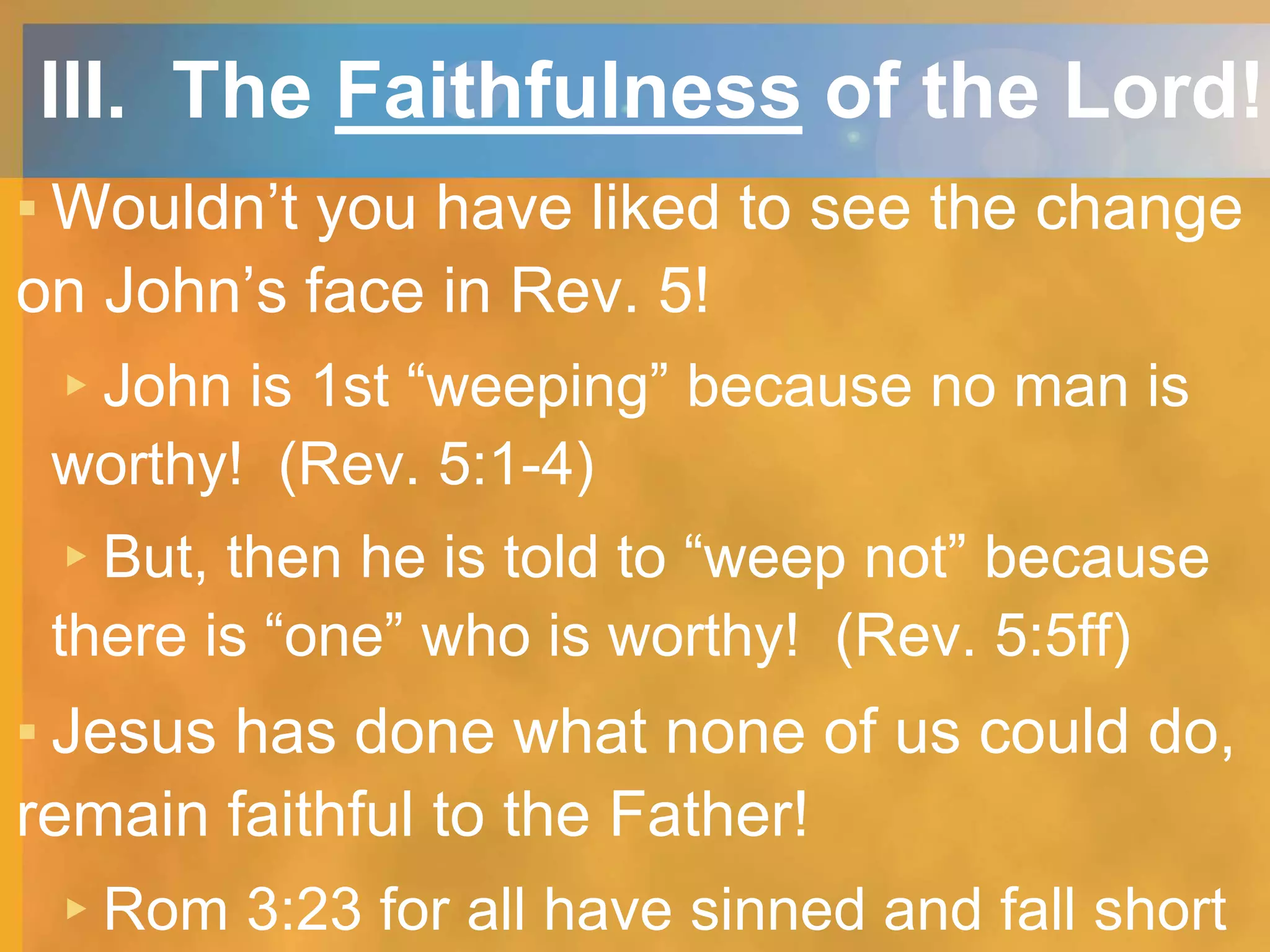 III. The Faithfulness of the Lord!
▪ Wouldn’t you have liked to see the change
on John’s face in Rev. 5!
▸John is 1st “weeping” because no man is
worthy! (Rev. 5:1-4)
▸But, then he is told to “weep not” because
there is “one” who is worthy! (Rev. 5:5ff)
▪ Jesus has done what none of us could do,
remain faithful to the Father!
▸Rom 3:23 for all have sinned and fall short
 