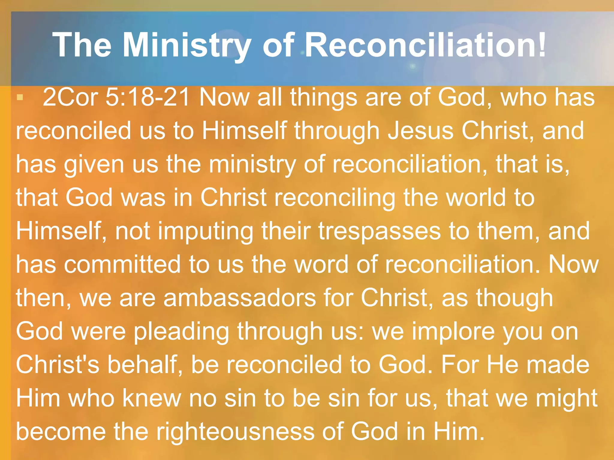 The Ministry of Reconciliation!
▪ 2Cor 5:18-21 Now all things are of God, who has
reconciled us to Himself through Jesus Christ, and
has given us the ministry of reconciliation, that is,
that God was in Christ reconciling the world to
Himself, not imputing their trespasses to them, and
has committed to us the word of reconciliation. Now
then, we are ambassadors for Christ, as though
God were pleading through us: we implore you on
Christ's behalf, be reconciled to God. For He made
Him who knew no sin to be sin for us, that we might
become the righteousness of God in Him.
 