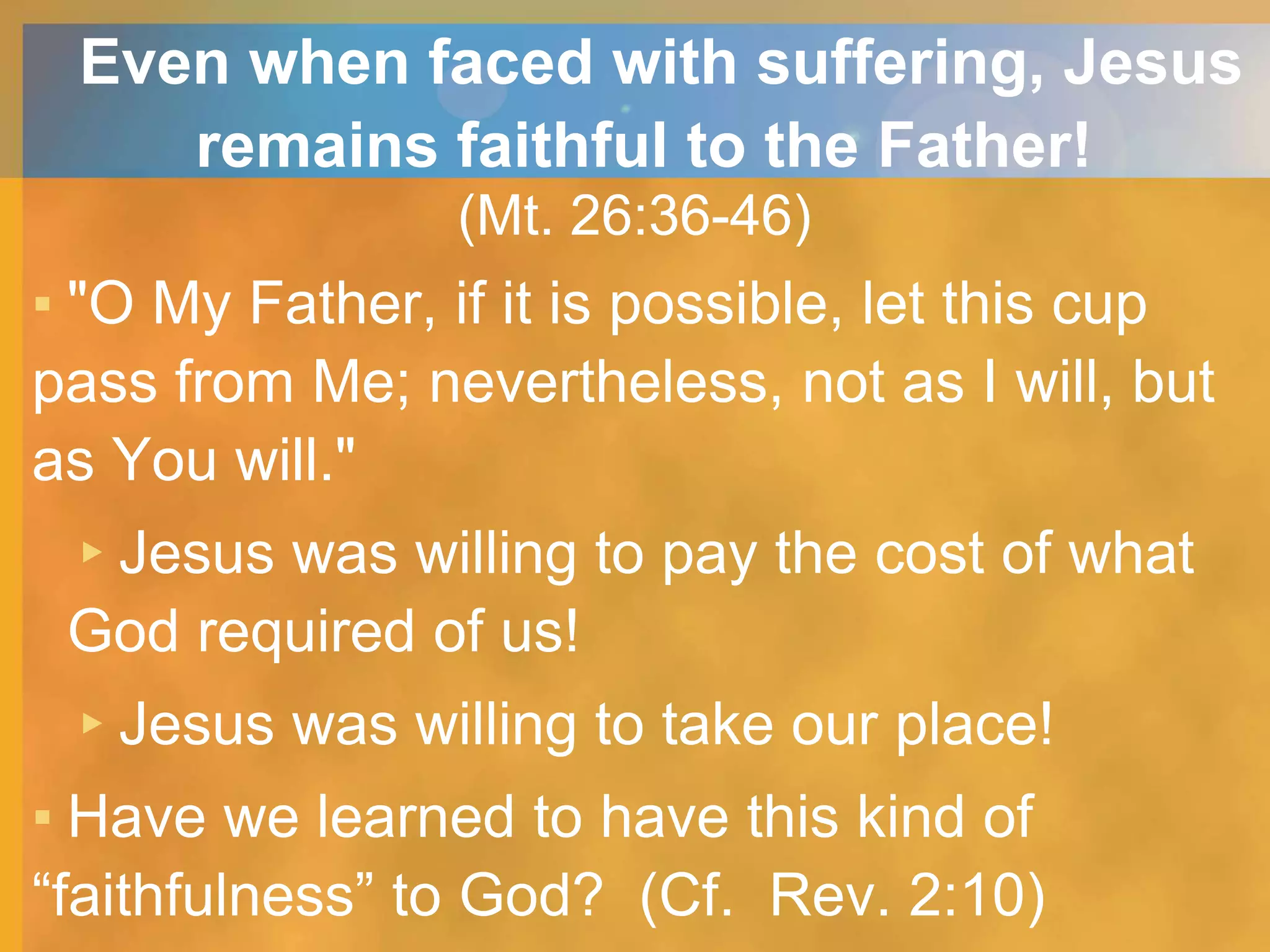 Even when faced with suffering, Jesus
remains faithful to the Father!
(Mt. 26:36-46)
▪ "O My Father, if it is possible, let this cup
pass from Me; nevertheless, not as I will, but
as You will."
▸Jesus was willing to pay the cost of what
God required of us!
▸Jesus was willing to take our place!
▪ Have we learned to have this kind of
“faithfulness” to God? (Cf. Rev. 2:10)
 