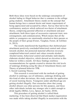 Both these ideas were based on the underage consumption of
alcohol lading to illegal behavior that is common in the college
going students. Attachment theory stands on the concept that
human beings have a natural desire and innate requirement of
being appreciated and accepted by others. Survey then led to the
confirmatory analysis which enforced two-factor of attachment
theory, comprising parental affection or attachment and peer
attachment, both these types of accessories represent trust, non-
estrangement, and communication, Which means that all the
adults or youngsters are emotionally attached to their parents or
the people of their group (Foster, Vaughan, Foster, & Califano
Jr, 2013).
The results manifested the hypotheses that sheltered peer
attachment positively concluded behavioral control and values
towards alcohol, but protected maternal affection inversely
completed behavioral control and values towards alcohol.
Alcohol norms, behavioral control and attitudes individually
elaborate alcohol objective, which showed an elevation in this
behavior within a month. All these findings reinforce
recommendations for agenda created to shorten the risk levels
of underage drinking using the idea of Attachment theory and
Theory of planned behavior TPB.
I. Social Learning Theory:
This research is associated with the methods of getting
alcohol in underage, use of substance, underage drinking and
this kind of other deviations, this study consider the application
of social learning theory. Youngsters under adulthood age are
getting alcohol illegally. Past researches show that young
alcohol abusers use other persons for this purpose, and these
other individuals include any stranger who is adult enough to
drink legally (Miller, Levy, Spicer, & Taylor, 2010).
This procedure of getting alcohol is called black
marketing. It has been observed that black market organization
was made while taking alcohol illegally in association with the
 