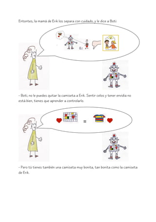 Entontes, la mamá de Erik los separa con cuidado, y le dice a Boti:




- Boti, no le puedes quitar la camiseta a Erik. Sentir celos y tener envidia no
está bien, tienes que aprender a controlarlo.




                                             =




- Pero tú tienes también una camiseta muy bonita, tan bonita como la camiseta
de Erik.
 