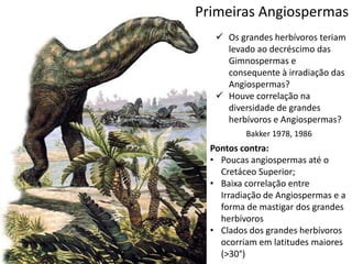 Primeiras Angiospermas
 Os grandes herbívoros teriam
levado ao decréscimo das
Gimnospermas e
consequente à irradiação das
Angiospermas?
 Houve correlação na
diversidade de grandes
herbívoros e Angiospermas?
Bakker 1978, 1986
Pontos contra:
• Poucas angiospermas até o
Cretáceo Superior;
• Baixa correlação entre
Irradiação de Angiospermas e a
forma de mastigar dos grandes
herbívoros
• Clados dos grandes herbívoros
ocorriam em latitudes maiores
(>30°)
 