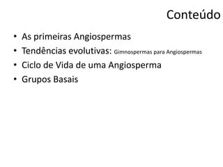 Conteúdo
• As primeiras Angiospermas
• Tendências evolutivas: Gimnospermas para Angiospermas
• Ciclo de Vida de uma Angiosperma
• Grupos Basais
 