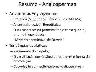 Resumo - Angiospermas
• As primeiras Angiospermas
– Cretáceo (Superior ou inferior?): ca. 140 Ma;
– Ancestral provável: Benettiales;
– Duas hipóteses da primeira flor, e consequente,
arranjo filogenético;
– “Mistério abominável de Darwin”
• Tendências evolutivas
– Surgimento do carpelo;
– Diversificação dos órgãos reprodutores e forma de
reprodução
– Coevolução com polinizadores (e dispersores!)
 