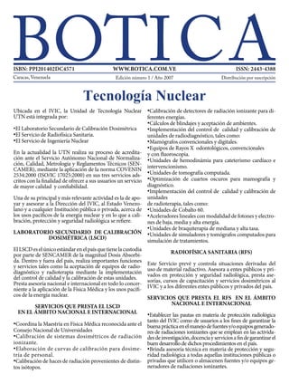 Ubicada en el IVIC, la Unidad de Tecnología Nuclear
UTN está integrada por:
•El Laboratorio Secundario de Calibración Dosimétrica
•El Servicio de Radiofísica Sanitaria.
•El Servicio de Ingeniería Nuclear
En la actualidad la UTN realiza su proceso de acredita-
ción ante el Servicio Autónomo Nacional de Normaliza-
ción, Calidad, Metrología y Reglamentos Técnicos (SEN-
CAMER), mediante la aplicación de la norma COVENIN
2534:2000 (ISO/IC 17025:2000) en sus tres servicios ads-
critos con la finalidad de ofrecer a sus usuarios un servicio
de mayor calidad y confiabilidad.
Una de su principal y más relevante actividad es la de apo-
yar y asesorar a la Dirección del IVIC, al Estado Venezo-
lano y a cualquier Institución pública o privada, acerca de
los usos pacíficos de la energía nuclear y en lo que a cali-
bración, protección y seguridad radiológica se refiere.
LABORATORIO SECUNDARIO DE CALIBRACIÓN
DOSIMÉTRICA (LSCD)
ElLSCDeselúnicoestándarenelpaísquetienelacustodia
por parte de SENCAMER de la magnitud Dosis Absorbi-
da. Dentro y fuera del país, realiza importantes funciones
y servicios tales como la aceptación de equipos de radio-
diagnóstico y radioterapia mediante la implementación
del control de calidad y la calibración de estas unidades.
Presta asesoría nacional e internacional en todo lo concer-
niente a la aplicación de la Física Médica y los usos pacífi-
cos de la energía nuclear.
SERVICIOS QUE PRESTA EL LSCD
EN EL ÁMBITO NACIONAL E INTERNACIONAL
•Coordina la Maestría en Física Médica reconocida ante el
Consejo Nacional de Universidades
•Calibración de sistemas dosimétricos de radiación
ionizante.
•Elaboración de curvas de calibración para dosime-
tría de personal.
•Calibración de haces de radiación provenientes de distin-
tos isótopos.
•Calibración de detectores de radiación ionizante para di-
ferentes energías.
•Cálculos de blindajes y aceptación de ambientes.
•Implementación del control de calidad y calibración de
unidades de radiodiagnóstico, tales como:
•Mamógrafos convencionales y digitales.
•Equipos de Rayos X odontológicos, convencionales
y con fluoroscopia.
•Unidades de hemodinámia para cateterismo cardíaco e
intervencionismo.
•Unidades de tomografía computada.
•Optimización de cuartos oscuros para mamografía y
diagnóstico.
•Implementación del control de calidad y calibración de
unidades
de radioterapia, tales como:
•Unidades de Cobalto 60.
•Aceleradores lineales con modalidad de fotones y electro-
nes de baja, media y alta energía.
•Unidades de braquiterapia de mediana y alta tasa.
•Unidades de simuladores y tomógrafos computados para
simulación de tratamientos.
	
RADIOFÍSICA SANITARIA (RFS)
Este Servicio prevé y controla situaciones derivadas del
uso de material radiactivo. Asesora a entes públicos y pri-
vados en protección y seguridad radiológica, presta ase-
sorías, cursos de capacitación y servicios dosimétricos al
IVIC y a los diferentes entes públicos y privados del país.
SERVICIOS QUE PRESTA EL RFS EN EL ÁMBITO
NACIONAL E INTERNACIONAL
•Establecer las pautas en materia de protección radiológica
tanto del IVIC como de usuarios a los fines de garantizar la
buenaprácticaenelmanejodefuentesy/oequiposgenerado-
res de radiaciones ionizantes que se emplean en las activida-
desdeinvestigación,docenciayserviciosafindegarantizarel
buen desarrollo de dichos procedimientos en el país.
•Brinda asesoría técnica en materia de protección y segu-
ridad radiológica a todas aquellas instituciones públicas o
privadas que utilicen o almacenen fuentes y/o equipos ge-
neradores de radiaciones ionizantes.
Tecnología Nuclear
Distribución por suscripciónEdición número 1 / Año 2007
ISBN: PPI201402DC4571 WWW.BOTICA.COM.VE ISSN: 2443-4388
 
