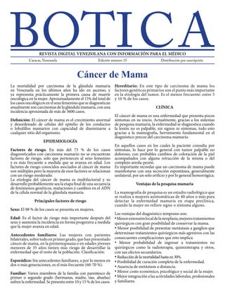 La mortalidad por carcinoma de la glándula mamaria
en Venezuela en los últimos años ha ido en ascenso, y
ya representa prácticamente la primera causa de muerte
oncológica en la mujer. Aproximadamente el 15% del total de
loscasosoncológicosenelsexofemeninoquesediagnostican
anualmente son carcinomas de la glándula mamaria, con una
incidencia aproximada de más de 3600 casos.
Definición: El cáncer de mama es el crecimiento anormal
y desordenado de células del epitelio de los conductos
o lobulillos mamarios con capacidad de diseminarse a
cualquier sitio del organismo.
EPIDEMIOLOGÍA
Factores de riesgo. En más del 75 % de los casos
diagnosticados con carcinoma mamario no se encuentran
factores de riesgo, solo que pertenecen al sexo femenino
y es más frecuente a medida que se avanza en edad. Los
factores de riesgo conocidos asociados al cáncer de mama
son múltiples pero la mayoría de esos factores se relacionan
con un riesgo moderado.
La etiología del cáncer de mama es multifactorial y su
desarrollo probablemente sea la etapa final de una secuencia
de fenómenos genéticos, mutaciones y cambios en el ADN
de la célula normal de la glándula mamaria.
Principales factores de riesgo
Sexo: El 98 % de los casos se presenta en mujeres.
Edad: Es el factor de riesgo más importante después del
sexo y aumenta la incidencia en forma progresiva a medida
que la mujer avanza en edad.
Antecedentes familiares: Las mujeres con parientes
bilaterales,sobretodoenprimergrado,quehanpresentado
cáncer de mama, en la premenopausia o en edades jóvenes
menores de 35 años tienen más riesgo de desarrollar la
enfermedad que el resto de la población. Clasificación:
Esporádico: Sin antecedentes familiares, o por lo menos en
dos o más generaciones, es el más frecuente (60-70 %).
Familiar: Varios miembros de la familia con parentesco de
primer o segundo grado (hermanas, madre, tías, abuelas)
sufren la enfermedad. Se presenta entre 10 y 15 % de los casos.
Hereditario: En este tipo de carcinoma de mama los
factores genéticos primarios son el punto más importante
en la etiología del tumor. Es el menos frecuente: entre 5
y 10 % de los casos.
CLÍNICA
El cáncer de mama es una enfermedad que presenta pocos
síntomas en su inicio. Actualmente, gracias a los sistemas
de pesquisa mamaria, la enfermedad se diagnostica cuando
la lesión no es palpable, sin signos ni síntomas, todo esto
gracias a la mamografía, herramienta fundamental en el
diagnóstico precoz del carcinoma mamario.
En aquellos casos en los cuales la paciente consulta por
síntomas, lo hace por lo general con tumor palpable no
doloroso, con probables cambios de coloración de la piel
acompañados con alguna retracción de la misma o del
complejo areola-pezón.
Es importante recordar que un carcinoma de mama puede
manifestarse con una secreción espontánea, generalmente
unilateral, por un solo orificio y por lo general hemorrágica.
Ventajas de la pesquisa mamaria
La mamografía de pesquisa es un estudio radiológico que
se realiza a mujeres asintomáticas de 40 años o más para
detectar la enfermedad mamaria en etapa preclínica,
cuando la mujer no refiere signo o síntoma alguno.
Las ventajas del diagnóstico temprano son:
•Menorextensiónlocaldelaneoplasia,mejorestratamientos
quirúrgicos con gran posibilidad de conservar la mama.
• Menor posibilidad de presentar metástasis a ganglios que
determinan tratamientos quirúrgicos más agresivos con las
consecuentes complicaciones que esto implica.
• Menor probabilidad de ingresar a tratamientos no
quirúrgicos como la radioterapia, quimioterapia y otros,
con sus efectos secundarios.
• Reduccióndelamortalidadhastaen30%.
• Posibilidad de curación completa de la enfermedad.
• Ausencia de metástasis a distancia.
• Menor costo económico, psicológico y social de la mujer.
•Mejor integración a las actividades laborales, profesionales
y familiares.
Cáncer de Mama
Distribución por suscripciónEdición número 15 / Año 2013
ISBN: PPI201402DC4571 WWW.BOTICA.COM.VE ISSN: 2443-4388
 