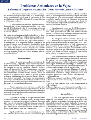 12 N° 23, Año 2014
	 La osteoartrosis es una de las afecciones articula-
res más frecuentes y discapacitantes en la población ge-
riátrica; muchos de los principios de tratamiento de esta
entidad son generalizables al manejo de otros problemas
articulares del anciano.
	 El padecimiento de cualquier problema múscu-
lo-esquelético crónico lleva consigo cambios en el estilo
de vida del individuo; la edad de comienzo del mismo es
un factor importante para el ajuste de la disminución de
la función normal.
En los ancianos, la discapacidad producida por el dolor
y la disminución de la movilidad, incrementa la sensa-
ción de dependencia y los sentimientos de frustración.
En muchos casos la pérdida de la seguridad económica,
la independencia, la movilidad, la funcionalidad y las
metas, afectan no sólo al paciente, sino también a sus
familiares y amigos pues, se crea un círculo vicioso don-
de a mayor depresión o ansiedad, mayor dolor y donde
éstos aumentan, la sensación dolorosa lo cual, frecuen-
temente ocasiona alteraciones importantes en las rela-
ciones familiares.(4)
Farmacoterapia:
	 Muchas de las drogas que alivian los síntomas de
la osteoartrosis (O.A.) pueden causar consecuencias dele-
tereas para cualquier paciente y muy especialmente para
los ancianos, en quienes los efectos colaterales, la toxi-
cidad o la interacción de estos medicamentos con otras
drogas pueden ser importantes(4)
. Es por ello que la far-
macoterapia en los pacientes con O.A. continúa siendo un
desafío; la primera decisión a tomar es quien la necesita
realmente para luego considerar que tan agresiva debe ser
ésta. En todo caso vale la pena destacar que la misma debe
ser siempre individualizada, tomando en consideración el
padecimiento de otras patologías, el estado funcional del
paciente y su visión sobre el tratamiento.
	 Para un gran número de enfermos la explicación
del proceso (haciéndoles entender que no se trata de una
artritis reumatoide y expresándoles algunas ideas sobre el
proceso lento de la enfermedad) más el uso de analgési-
cos simples, es suficiente.
	 En quienes el dolor y la discapacidad interfieren
con su estilo de vida, es necesario sumar a las indicaciones
anteriores, recomendaciones sobre los hábitos dietéticos
para prevenir o reducir la obesidad, aplicaciones locales de
calor o frío, uso de férulas de reposo, provisión de ayudas
para la marcha, así como entrenamiento en las normas de
protección articular y conservación de energía.
	 Aquellos individuos con sintomatología más se-
vera ameritan infiltraciones locales con esteroides y/o
uso antiinflamatorios no esteroideos (AINEs). En ambos
casos, el enfermo puede obtener alivio importante de su
sintomatología, pero si esto se cumple como una medida
terapéutica aislada, permite que el paciente abuse de sus
articulaciones sometiéndolas a sobreuso para el cual no
están preparadas y agravando considerablemente el pro-
ceso de destrucción articular.
	 Específicamente con el uso de AINEs es necesa-
rio tener presente que pueden producir efectos secunda-
rios a nivel gastrointestinal, renal y del sistema nervioso
central exacerbando alteraciones pre-existentes especial-
mente importantes en el paciente anciano.(4)
	 Por otra parte, estudios recientes señalan que los
AINEs pueden suprimir significativamente, tanto in vivo
como in vitro, la síntesis de proteoglicanos en el cartí-
lago con cambios degenerativos lo cual, pueden agravar
la disminución de estas moléculas producidas por la en-
fermedad (13) (14)
. De manera pues, que la alta frecuencia
de efectos secundarios que presentan los ancianos con el
uso de estas drogas nos hacen restringir la prescripción
de las mismas en los pacientes con O.A.(13)
	 Todoloanteriorvieneaconfirmarlaimportanciade
laincorporacióndelosServiciosdeFisiatríaenelmanejode
los pacientes con enfermedad degenerativa articular pues,
pueden ofrecer recursos válidos y alternativas terapéuticas
inocuas para el tratamiento de este tipo de enfermedades,
mejorando el estilo de vida del paciente y disminuyendo la
severidad de las consecuencias de la enfermedad.(1) (2) (5)
	 La intervención temprana del equipo de rehabili-
tación ayuda al paciente a mantener una vida normal, sin
limitaciones, durante un tiempo prolongado.(4)
En este
sentido el tratamiento fisiátrico tiene como objetivos.
1. Aliviar el dolor
2. Mejorar o mantener arcos de movilidad articular.
3. Incrementa la fuerza muscular y la resistencia parti-
cular.
4. Mejorar capacidad funcional en las actividades de la
vida cotidiana.
5. Educar al paciente respecto a su enfermedad y en nor-
masdeprotecciónarticularyconservacióndelaenergía(1)(2)(3)
.
Agentes Físicos:
	 El calor local superficial es uno de los agentes fí-
sicos más utilizados en la O.A. ya que provee alivio del
dolor y facilita la relajación muscular periarticular me-
diante la disminución de la actividad de las fibras y de la
sensibilidad del huso muscular al estiramiento, así como
a través de otros mecanismos reflejos en los que se invo-
lucran receptores dérmicos a la temperatura. (7) (8)
. Ade-
más el calor terapéutico ejerce un efecto único sobre el
tejido colágeno haciéndolo más distensible y facilitando
la realización posterior de los ejercicios.(7) (9)
Problemas Articulares en la Vejez
Enfermedad Degenerativa Articular. Cómo Prevenir Lesiones Mayores
 