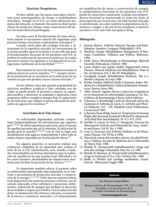 13N° 23, Año 2014
Ejercicios Terapéuticos:
	 Es bien sabido que las masas musculares funcio-
nan como amortiguadores de choque y estabilizadores
articulares. Aunque en la O.A. no existe afectación pri-
maria del músculo, es bastante frecuente la observación
clínica de atrofia por desuso como consecuencia del do-
lor o la inmovilización prolongada.
	 En estos casos el fortalecimiento de estas estruc-
turas mejora el mecanismo natural del organismo para
prevenir futuras tracciones o estiramiento articulares.(3)
	 Cuando existe daño del cartílago articular y al-
teraciones de la superficie articular los movimientos de
la misma pueden agravar la lesión y es por ello que para
el fortalecimiento muscular de los pacientes con O.A. se
prefiere la realización de ejercicios isométricos, los cuales
permiten contraer los agonistas y la relajación de los an-
tagonistas, facilitando así la movilidad.(7) (10) (11)
	 Para mejorar los arcos de movimiento articular se
utilizan ejercicios activos asistidos,(10) (11)
siempre tenien-
do la precaución de no excederse en la indicación de los
mismos ya que esto produce mayor trauma articular.(3)
	 En los últimos años han ganado popularidad los
ejercicios aeróbicos acuáticos o tipo caminata con los
cuales se puede ayudar al paciente a mejorar su capaci-
dad aeróbica y disminuir su ansiedad o depresión, estos
programas deben cumplirse siempre bajo la supervisión
de un instructor que indique la forma adecuada de reali-
zarlos sin agravar los síntomas.(10)
Actividades de la Vida Diaria:
	 La enfermedad degenerativa articular compro-
mete fundamentalmente las articulaciones que soporten
por(1) (2)(5)(6)
de allí la importancia que tiene, para el manejo
de aquellos pacientes que así lo ameritan, la indicación de
ayudas para la marcha(1)(2)(3)(5)(6)
con lo cual se logra una
deambulación más segura e independiente y sobre todo se
reduce el peso soportado por la articulación afecta.(12)
	 En algunos pacientes es necesario realizar una
evaluación cuidadosa de su capacidad para realizar el
resto de las A.V.D. (alimentación, aseo, vestido y trasla-
do) entrenándolos en formas alternativas para la realiza-
ción de aquellas en las que puedan tener dificultad y en
los casos extremos, diseñándoles las adaptaciones nece-
sarias para facilitar la ejecución de las mismas.(1) (2) (3)
	 Es importante también educar al paciente sobre
su enfermedad entrenándolo adecuadamente en lo refe-
rente a mecanismos de protección articular y conserva-
ción de la energía.(1) (3) (5) (6)
Debe hacerse especial énfasis
en la importancia de mantener posturas correctas, uso de
calzado adecuado, evitar sobrepeso y posiciones defor-
mantes, utilización de equipos que facilitan la ejecución
de actividades y respeto por el dolor. Con la reducción del
dolor, la eliminación del sobreuso articular, el aumento
de la fuerza y resistencia muscular y el entrenamiento
en simplificación de tareas y conservación de energía,
la independencia funcional en los pacientes con O.A.
puede ser mejorada o mantenida. Cuando esta indepen-
dencia funcional es maximizada en todas las áreas, la
preocupación por la persona con enfermedad articular
es minimizado, así como también la dependencia de fa-
miliares y amigos, y de esta forma ayudamos a nuestros
ancianos a vivir una vida más grata y feliz■
Bibliografía
1.	 Zwesey, Robert: Arthritis: Rational Therapy and Reha-
bilitation. Samders Company. Philadelphia. 1978.
2.	 Eherlich, George: Rehabilitation Management of Reu-
matic Conditions. Williams and Wilkisn, Baltimore.
1986.
3.	 Hyde Sylvia: Physiotherapy in Reumatology Blakwell
Scientific Publications. Oxford. 1980.
4.	 Lewis, Robert and Applin, Judith: Degenerative Joiont
Disease. Physical Medicine and Rehabilitation State of
the Art Reviews, Vol. 4. feb. 90. Philadelphia.
5.	 Goodgold, Joseph: Rehabilitation Medicine. The C.v.
Mosby Company. St Louis 1988.
6.	 Kottke, Frederic; Stillwell, Keith; Lchmanns, Justus: Me-
dicina Fis y Rehabilitation. Editional Medicine Paname-
rican. Buenos Aires 1981.
7.	 Abbo Samuel: Agentes físicos y ejercicios terapéuticos
en el tratamiento de enfermedades reumáticas. En Tex-
to Básico de Reumatología Clínica. Salvat Editores.
8.	 Lehmann, J.; Stonebridge, J and col: Heat and cold in the
treatment of Arthritis en Linch, E: Arthritis and Physi-
cal Medicine, 315 - 378. Elizabeth Linch Publications.
Connecticut 1969.
9.	 Lehman’s;StoneBridg,Sandcol.Temperatureinhuman
thighs after hot pack treatment followed by ultrasound.
Arch Med Phys and Reh&abil. 59, 472-475. 1978.
10.	Semble, E; Loeser, R; Wise, C: therapeutic Exercise for
Rheumatoid Arthritis and Osteoarthritis. Sens. Arthri-
tis and Reum. Vol 20. No. 1 1990.
11.	Lym, G: Excercise and Arthritis: Bulletin on the Rheu-
matic Disease. Vol. 39 No. 6.1990.
12.	Manual de ostesis del miembro inferior. Facultad Proté-
sica y Ostésica. Escuela de Medicina de la Universidad
de Nueva York. 1988.
13.	Beandt, K: Nonstezoidal antiinflammatory drugs and
articular cartilage J. Reumatol. May. No. 14, 1987.
14.	Brandt, R; Slowman, K: Nonsteroidal antiinflammatory
drugs in treatment of O.A. Clin. Orthop. Oec. 1986.
15.	Bjelle, A: NSAID and cartilage metabolism. Scand-
Journal - Rheumatol. Suppl; 1988.
Dra. Berenice Espejo Belloso
Revista Archivos de Reumatología VOL 2 N° 2 /1991
Se publica con autorización de la
Sociedad Venezolana de Reumatología
venreuma@gmail.com
Autoras
 