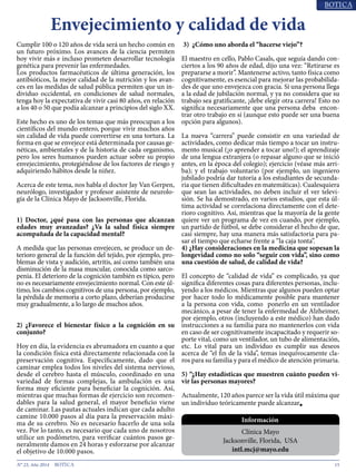 15N° 23, Año 2014
Cumplir 100 o 120 años de vida será un hecho común en
un futuro próximo. Los avances de la ciencia permiten
hoy vivir más e incluso prometen desarrollar tecnología
genética para prevenir las enfermedades.
Los productos farmacéuticos de última generación, los
antibióticos, la mejor calidad de la nutrición y los avan-
ces en las medidas de salud pública permiten que un in-
dividuo occidental, en condiciones de salud normales,
tenga hoy la expectativa de vivir casi 80 años, en relación
a los 40 o 50 que podía alcanzar a principios del siglo XX.
Este hecho es uno de los temas que más preocupan a los
científicos del mundo entero, porque vivir muchos años
sin calidad de vida puede convertirse en una tortura. La
forma en que se envejece está determinada por causas ge-
néticas, ambientales y de la historia de cada organismo,
pero los seres humanos pueden actuar sobre su propio
envejecimiento, protegiéndose de los factores de riesgo y
adquiriendo hábitos desde la niñez.
Acerca de este tema, nos habla el doctor Jay Van Gerpen,
neurólogo, investigador y profesor asistente de neurolo-
gía de la Clínica Mayo de Jacksonville, Florida.
1) Doctor, ¿qué pasa con las personas que alcanzan
edades muy avanzadas? ¿Va la salud física siempre
acompañada de la capacidad mental?
A medida que las personas envejecen, se produce un de-
terioro general de la función del tejido, por ejemplo, pro-
blemas de vista y audición, artritis, así como también una
disminución de la masa muscular, conocida como sarco-
penia. El deterioro de la cognición también es típico, pero
no es necesariamente envejecimiento normal. Con este úl-
timo, los cambios cognitivos de una persona, por ejemplo,
la pérdida de memoria a corto plazo, deberían producirse
muy gradualmente, a lo largo de muchos años.
2) ¿Favorece el bienestar físico a la cognición en su
conjunto?
Hoy en día, la evidencia es abrumadora en cuanto a que
la condición física está directamente relacionada con la
preservación cognitiva. Específicamente, dado que el
caminar emplea todos los niveles del sistema nervioso,
desde el cerebro hasta el músculo, coordinado en una
variedad de formas complejas, la ambulación es una
forma muy eficiente para beneficiar la cognición. Así,
mientras que muchas formas de ejercicio son recomen-
dables para la salud general, el mayor beneficio viene
de caminar. Las pautas actuales indican que cada adulto
camine 10.000 pasos al día para la preservación máxi-
ma de su cerebro. No es necesario hacerlo de una sola
vez. Por lo tanto, es necesario que cada uno de nosotros
utilice un podómetro, para verificar cuántos pasos ge-
neralmente damos en 24 horas y esforzarse por alcanzar
el objetivo de 10.000 pasos.
3) ¿Cómo uno aborda el “hacerse viejo”?
El maestro en cello, Pablo Casals, que seguía dando con-
ciertos a los 90 años de edad, dijo una vez: “Retirarse es
prepararse a morir”. Mantenerse activo, tanto física como
cognitivamente, es esencial para mejorar las probabilida-
des de que uno envejezca con gracia. Si una persona llega
a la edad de jubilación normal, y ya no considera que su
trabajo sea gratificante, ¡debe elegir otra carrera! Esto no
significa necesariamente que una persona deba encon-
trar otro trabajo en sí (aunque esto puede ser una buena
opción para algunos).
La nueva “carrera” puede consistir en una variedad de
actividades, como dedicar más tiempo a tocar un instru-
mento musical (¡o aprender a tocar uno!); el aprendizaje
de una lengua extranjera (o repasar alguno que se inició
antes, en la época del colegio); ejercicio (véase más arri-
ba); y el trabajo voluntario (por ejemplo, un ingeniero
jubilado podría dar tutoría a los estudiantes de secunda-
ria que tienen dificultades en matemáticas). Cualesquiera
que sean las actividades, no deben incluir el ver televi-
sión. Se ha demostrado, en varios estudios, que esta úl-
tima actividad se correlaciona directamente con el dete-
rioro cognitivo. Así, mientras que la mayoría de la gente
quiere ver un programa de vez en cuando, por ejemplo,
un partido de fútbol, se debe considerar el hecho de que,
casi siempre, hay una manera más satisfactoria para pa-
sar el tiempo que echarse frente a “la caja tonta”.
4) ¿Hay consideraciones en la medicina que sopesan la
longevidad como no solo “seguir con vida”, sino como
una cuestión de salud, de calidad de vida?
El concepto de “calidad de vida” es complicado, ya que
significa diferentes cosas para diferentes personas, inclu-
yendo a los médicos. Mientras que algunos pueden optar
por hacer todo lo médicamente posible para mantener
a la persona con vida, como ponerlo en un ventilador
mecánico, a pesar de tener la enfermedad de Alzheimer,
por ejemplo, otros (incluyendo a este médico) han dado
instrucciones a su familia para no mantenerlos con vida
en caso de ser cognitivamente incapacitado y requerir so-
porte vital, como un ventilador, un tubo de alimentación,
etc. Lo vital para un individuo es cumplir sus deseos
acerca de “el fin de la vida”, temas inequívocamente cla-
ros para su familia y para el médico de atención primaria.
5) “¿Hay estadísticas que muestren cuánto pueden vi-
vir las personas mayores?
Actualmente, 120 años parece ser la vida útil máxima que
un individuo teóricamente puede alcanzar■
Envejecimiento y calidad de vida
Información
Clínica Mayo
Jacksonville, Florida, USA
intl.mcj@mayo.edu
 