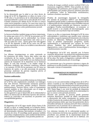 3N° 23, Año 2014
ACTORES IMPLICADOS EN EL DESARROLLO
DE LA ENFERMEDAD
Envejecimiento
Se ha demostrado que la edad es un claro factor de
riesgo de la EP. Su diagnóstico se ubica en torno a los
55-60 años y la prevalencia de la enfermedad aumenta
exponencialmente a partir de la sexta década de la vida.
Cuando comienza por debajo de los 50 años se conoce
como inicio temprano o precoz. En casos muy raros, los
síntomas parkinsonianos pueden aparecer antes de los 20
años, lo que se conoce como parkinsonismo juvenil.
Factores genéticos
La herencia familiar también juega un factor importante.
Se estima que entre el 15 y 25% de las personas con EP
tiene algún pariente con la enfermedad. Las formas
familiares de parkinson representan solo entre un 5 y
10% de todos los casos. Varios genes han sido ligados
a la EP. No obstante, el 90% de los casos con EP son
formas esporádicas, es decir, no se deben a una alteración
genética concreta.
El sueño
Las últimas investigaciones se están centrando en
los trastornos del sueño. Nueva data indica una alta
correlación de los sueños vívidos, los trastornos de
conducta durante el sueño REM con una disfunción del
sistema de transporte de la dopamina en la Sustancia
Nigra, el cual está asociado a un amplio rango de
funciones cerebrales que incluyen trastornos motores
y no motores. El 95% de los pacientes con EP tiene un
trastorno de sueño, y un alto porcentaje de pacientes
presentan síndrome de piernas inquietas previo al
desarrollo de la enfermedad.
Factores ambientales
El papel del entorno y sus posibles toxinas en el desarrollo
de la EP ha sido ampliamente estudiado. Los hallazgos
han sido diversos. Determinadas sustancias químicas
tóxicas, como pesticidas, pueden producir síntomas
parkinsonianos. Factores físicos, como el traumatismo
craneal, también se han relacionado con el riesgo de
desarrollar EP en edades avanzadas.
La idea general es que el desarrollo de la enfermedad se
debe a la interacción de diferentes factores del entorno,
todavía no conocidos con exactitud, en pacientes con
susceptibilidad genética.
Diagnóstico
El diagnóstico de la EP sigue siendo clínico hasta el día
de hoy, es decir, se realiza basado en la historia clínica,
exploración física y neurológica del paciente, la presencia
de determinados síntomas (previamente revisados), y la
ausencia de otros. El neurólogo puede apoyarse también
en pruebas complementarias, como análisis de laboratorio,
para confirmar el diagnóstico. Esas pruebas pueden ser:
Pruebas de imagen cerebral: escáner cerebral (TAC) o la
resonancia magnética (RMN). Estas pruebas no darán
el diagnóstico de parkinson, pero ayudan a excluir otras
enfermedades que pueden provocar síntomas parecidos
al parkinson, como la hidrocefalia normotensiva,
tumores o lesiones vasculares.
Pruebas de neuroimagen funcional: la tomografía
por emisión de positrones (SPECT con determinados
trazadores) puede ayudar a confirmar el diagnóstico de EP
y diferenciarlo de otras entidades como el temblor esencial
o el parkinsonismo inducido por fármacos, vascular o
psicógeno. Pruebas neurofisiológicas: en ocasiones se
puede recurrir a un estudio de electromiografía para
determinar con exactitud el tipo de temblor.
Como ya se dijo, es importante distinguir la EP de otras
enfermedades o síndromes que pueden tener síntomas
parecidos,yaquelarespuestaaltratamientoylaevolución
pueden ser diferentes. Hablamos de parkinsonismos
como la parálisis supranuclear progresiva, atrofia
multisistémica o enfermedad por cuerpos de Lewy
difusos. También hay otros parkinsonismos no
degenerativos, como el parkinsonismo farmacológico y
el parkinsonismo vascular.
El diagnóstico de la EP será apoyado por la buena
respuesta del paciente a la medicación antiparkinsoniana
y por la evolución esperable del cuadro clínico a lo largo
de los años. Por tanto, el diagnóstico realizado debe ser
reevaluado periódicamente por el neurólogo.
Es conveniente que a los primeros síntomas o signos de
parkinsonseacudaalmédicopararealizarundiagnóstico
adecuado e iniciar el tratamiento.
ENFERMEDAD DE PARKINSON EN
ESTADIOS INICIALES
Síntomas
Como se vio con anterioridad, el diagnóstico de la EP es
clínico. Cuando ya son observables las manifestaciones
clínicastípicasdelaenfermedadsehatenidoqueproducir
una pérdida de dopamina en el cerebro por encima del
70%. Hasta llegar a ese nivel de pérdida de dopamina
puede haber manifestaciones sutiles de la enfermedad, lo
que se conoce como periodo promotor.
Durante este periodo, la persona puede presentar
síntomas depresivos, pérdida de olfato, estreñimiento
o alteraciones del sueño consistentes en sueños muy
vívidos (trastorno de conducta del sueño REM). También
puede presentarse dolor, que muy frecuentemente afecta
al hombro del lado de comienzo de la EP. Otros síntomas
promotores son el aumento de la sudoración o cambios
cutáneos como la dermatitis seborreica.
Los síntomas iniciales de la enfermedad pueden ser
leves e instaurarse de forma muy gradual. Los familiares
percibirán una pérdida de la expresividad facial del
paciente, o que camina más lento de lo habitual, con
 