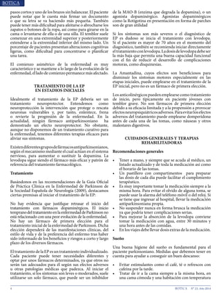 4 N° 23, Año 2014
pasos cortos y uno de los brazos sin balancear. El paciente
puede notar que le cuesta más firmar un documento
o que su letra se va haciendo más pequeña. También
puede tener más dificultad para afeitarse o abrocharse los
zapatos o botones de la ropa, así como para girarse en la
cama o levantarse de ella o de una silla. El temblor suele
comenzar en una extremidad superior y posteriormente
extenderse a la extremidad inferior del mismo lado. Un
porcentaje de pacientes presentan alteraciones cognitivas
ligeras, como dificultad para concentrarse o planificar
una tarea.
El comienzo asimétrico de la enfermedad es muy
característico y se mantiene a lo largo de la evolución de la
enfermedad,elladodecomienzopermanecemásafectado.
TRATAMIENTO DE LA EP
EN ESTADIOS INICIALES
Idealmente el tratamiento de la EP debería ser un
tratamiento neuroprotector. Entendemos como
neuroprotección la intervención que protege o rescata
neuronas vulnerables y, por tanto, enlentece, frena
o revierte la progresión de la enfermedad. En la
actualidad, ningún fármaco antiparkinsoniano ha
demostrado un efecto neuroprotector. No obstante,
aunque no disponemos de un tratamiento curativo para
la enfermedad, tenemos diferentes terapias eficaces para
aliviar sus síntomas.
Existendiferentesgruposdefármacosantiparkinsonianos,
según el mecanismo mediante el cual actúan en el sistema
nervioso, para aumentar o sustituir la dopamina. La
levodopa sigue siendo el fármaco más eficaz y patrón de
referencia del tratamiento farmacológico.
Tratamiento
Basándonos en las recomendaciones de la Guía Oficial
de Práctica Clínica en la Enfermedad de Parkinson de
la Sociedad Española de Neurología (2009), destacamos
ciertas premisas al iniciar el tratamiento de la EP:
No hay evidencia que justifique retrasar el inicio del
tratamiento con fármacos dopaminérgicos. El inicio
tempranodeltratamientoenlaenfermedaddeParkinsonno
está relacionado con una peor evolución de la enfermedad.
No hay un fármaco de primera elección para el
tratamiento inicial de la enfermedad de Parkinson. Dicha
elección dependerá de las manifestaciones clínicas, del
estilo de vida y de la preferencia del enfermo tras haber
sido informado de los beneficios y riesgos a corto y largo
plazo de los diversos fármacos.
El tratamiento de la EP es un tratamiento individualizado.
Cada paciente puede tener necesidades diferentes y
optar por unos fármacos determinados, ya que otros no
serán tan adecuados para él según sus efectos adversos
u otras patologías médicas que padezca. Al iniciar el
tratamiento, si los síntomas son leves o moderados, suele
utilizarse un solo fármaco, que puede ser un inhibidor
de la MAO-B (enzima que degrada la dopamina), o un
agonista dopaminérgico. Agonistas dopaminérgicos
como la Rotigotina en presentación en forma de parches
son de gran utilidad
Si los síntomas son más severos o el diagnóstico de
EP es dudoso se inicia el tratamiento con levodopa.
Si el paciente es mayor de 70 años en el momento del
diagnóstico, también se recomienda iniciar directamente
eltratamientoconlevodopa.Ladosisdelevodopadebeser
la más baja que permita una buena capacidad funcional
con el fin de reducir el desarrollo de complicaciones
motoras, como disquinesias.
La Amantadina, cuyos efectos son beneficiosos para
disminuir los síntomas motores especialmente en las
etapas iniciales, puede emplearse en el tratamiento de la
EP inicial, pero no es un fármaco de primera elección.
Los anticolinérgicos pueden emplearse como tratamiento
de inicio, pero típicamente en paciente jóvenes con
temblor grave. No son fármacos de primera elección
debido a su eficacia limitada y a la propensión a provocar
efectosneuropsiquiátricosadversos.Paraevitarlosefectos
adversos del tratamiento puede emplearse domperidona
antes de cada una de las tomas, como náuseas y otros
malestares digestivos.
CUIDADOS GENERALES Y TERAPIAS
REHABILITADORAS
Recomendaciones generales
•	 Tener a mano, y siempre que se acuda al médico, un
listado actualizado y de toda la medicación así como
el horario de las tomas.
•	 Un pastillero con compartimentos para preparar
las dosis de cada día puede facilitar el cumplimiento
terapéutico.
•	 Es muy importante tomar la medicación siempre a la
misma hora. Para evitar el olvido de alguna toma, se
puede usar la alarma del teléfono móvil o del reloj. Si
se tiene que ingresar al hospital, llevar la medicación
antiparkinsoniana propia.
•	 No suspender nunca en forma brusca la medicación
ya que podría tener complicaciones serias.
•	 Para mejorar la absorción de la levodopa conviene
tomar la medicación con agua, entre 30 minutos y
una hora antes de las comidas.
•	 En los viajes debe llevar dosis extras de la medicación.
Sueño
Una buena higiene del sueño es fundamental para el
paciente parkinsoniano. Medidas que debemos tener en
cuenta para ayudar a conseguir un buen descanso:
•	 Evitar estimulantes como el café, té o refrescos con
cafeína por la tarde.
•	 Tratar de ir a la cama siempre a la misma hora, en
una cama cómoda y una habitación con temperatura
 