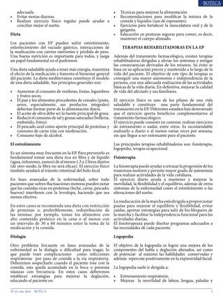 5N° 23, Año 2014
adecuada.
•	 Evitar siestas diurnas.
•	 Realizar ejercicio físico regular puede ayudar a
conciliar mejor el sueño.
Dieta
Los pacientes con EP pueden sufrir estreñimiento,
enlentecimiento del vaciado gástrico, interacciones de
la medicación con ciertos nutrientes y pérdida de peso.
Una buena nutrición es importante para todos, y juega
un papel fundamental en el parkinson.
Una dieta saludable ayuda a tener más energía, maximiza
el efecto de la medicación y fomenta el bienestar general
del paciente. La dieta mediterránea constituye el modelo
de una dieta saludable. Sus principios generales son:
•	 Aumentar el consumo de verduras, frutas, legumbres
y frutos secos.
•	 El pan y los alimentos procedentes de cereales (pasta,
arroz, especialmente, sus productos integrales)
deberían formar parte de la alimentación diaria.
•	 El aceite de oliva debe ser la fuente principal de grasa.
•	 Reducirelconsumodesalygrasassaturadas(bollería,
embutido, fritos).
•	 El pescado azul como aporte principal de proteínas y
consumo de carne roja con moderación.
•	 Consumo bajo de alcohol.
El estreñimiento
Es un síntoma muy frecuente en la EP. Para prevenirlo es
fundamental tomar una dieta rica en fibra y de líquido
(agua, infusiones, zumos) de al menos 1,5 a 2 litros diarios
(de otro modo, la fibra no será eficaz). El ejercicio físico
también ayudará al tránsito intestinal del bolo fecal.
En fases avanzadas de la enfermedad, sobre todo
pacientes que sufren fluctuaciones motoras pueden notar
que las comidas ricas en proteínas (leche, carne, pescado,
huevos) interfieren con la levodopa, haciendo que sea
menos efectiva.
En estos casos se recomienda una dieta con restricción
de proteínas o, preferiblemente, redistribución de
las mismas: por ejemplo, tomar los alimentos con
alto contenido proteico en la cena o al menos con
un intervalo de 30 a 60 minutos entre la toma de la
medicación y la comida.
Disfagia
Otro problema frecuente en fases avanzadas de la
enfermedad es la disfagia o dificultad para tragar, lo
que puede traer complicaciones como infecciones
respiratorias por paso de comida a la vía respiratoria.
Deberemos sospecharlo cuando el paciente tose con la
comida, esta queda acumulada en la boca o presenta
náuseas con frecuencia. En estos casos deberemos
establecer estrategias para mejorar la deglución,
educando al paciente en:
•	 Técnicas para mejorar la alimentación.
•	 Recomendaciones para modificar la textura de la
comida y líquidos (uso de espesantes).
•	 Ejercicios para fortalecer la musculatura oral y de la
garganta.
•	 Educación en posturas seguras para comer, es decir,
mantener el cuerpo alineado.
TERAPIAS REHABILITADORAS EN LA EP
Además del tratamiento farmacológico, existen terapias
rehabilitadoras dirigidas a aliviar los síntomas y mitigar
las consecuencias derivadas de los mismos. Su éxito se
basa en su aplicación precoz y mantenida a lo largo de la
vida del paciente. El objetivo de este tipo de terapias es
conseguir una mayor autonomía e independencia de la
persona, con una adecuada realización de las actividades
básicas de la vida diaria. En definitiva, mejorar la calidad
de vida del afectado y sus familiares.
El ejercicio físico es uno de los pilares de una vida
saludable y constituye una parte fundamental del
tratamiento en la EP. Diferentes estudios han demostrado
que el ejercicio aporta beneficios complementarios al
tratamiento farmacológico.
El ejercicio puede consistir en caminar, realizar ejercicios
de estiramiento o nadar, entre otros. Es recomendable
realizarlo a diario o al menos varias veces por semana,
sin que llegue a ser extenuante para el paciente.
Las principales terapias rehabilitadoras son: fisioterapia,
logopedia, terapia ocupacional.
Fisioterapia
La fisioterapia puede ayudar a retrasar la progresión de los
trastornos motores y permite mayor grado de autonomía
para realizar actividades de la vida cotidiana.
El ejercicio diario ayuda a mantener y mejorar la
movilidad, la flexibilidad y el equilibrio, además de otros
síntomas de la enfermedad como el estreñimiento o las
alteraciones del sueño.
La reeducación de la marcha está dirigida a proporcionar
pautas para mejorar el equilibrio y flexibilidad, evitar
caídas, aportar estrategias para salir de los bloqueos de
la marcha y facilitar la independencia funcional para las
actividades diarias.
El fisioterapeuta puede diseñar programas adecuados a
las necesidades de cada paciente.
Logopedia
El objetivo de la logopedia es lograr una mejora de los
componentes del habla y deglución alterados, así como
de potenciar al máximo las habilidades conservadas y
además repercute positivamente en la expresividad facial.
La logopedia suele ir dirigida a:
•	 Entrenamiento respiratorio.
•	 Mejorar la movilidad de labios, lengua, paladar y
 