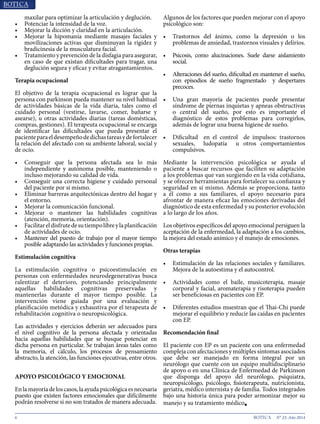 6 N° 23, Año 2014
maxilar para optimizar la articulación y deglución.
•	 Potenciar la intensidad de la voz.
•	 Mejorar la dicción y claridad en la articulación.
•	 Mejorar la hipomanía mediante masajes faciales y
movilizaciones activas que disminuyan la rigidez y
bradicinesia de la musculatura facial.
•	 Tratamiento y prevención de la disfagia para asegurar,
en caso de que existan dificultades para tragar, una
deglución segura y eficaz y evitar atragantamientos.
Terapia ocupacional
El objetivo de la terapia ocupacional es lograr que la
persona con parkinson pueda mantener su nivel habitual
de actividades básicas de la vida diaria, tales como el
cuidado personal (vestirse, lavarse, comer, bañarse y
asearse), u otras actividades diarias (tareas domésticas,
compras, gestiones). El terapeuta ocupacional se encarga
de identificar las dificultades que pueda presentar el
pacienteparaeldesempeñodedichastareasydefortalecer
la relación del afectado con su ambiente laboral, social y
de ocio.
•	 Conseguir que la persona afectada sea lo más
independiente y autónoma posible, manteniendo o
incluso mejorando su calidad de vida.
•	 Conseguir una correcta higiene y cuidado personal
del paciente por sí mismo.
•	 Eliminar barreras arquitectónicas dentro del hogar y
el entorno.
•	 Mejorar la comunicación funcional.
•	 Mejorar o mantener las habilidades cognitivas
(atención, memoria, orientación).
•	 Facilitareldisfrutedesutiempolibreylaplanificación
de actividades de ocio.
•	 Mantener del puesto de trabajo por el mayor tiempo
posible adaptando las actividades y funciones propias.
Estimulación cognitiva
La estimulación cognitiva o psicoestimulación en
personas con enfermedades neurodegenerativas busca
ralentizar el deterioro, potenciando principalmente
aquellas habilidades cognitivas preservadas y
mantenerlas durante el mayor tiempo posible. La
intervención viene guiada por una evaluación y
planificación metódica y exhaustiva por el terapeuta de
rehabilitación cognitiva o neuropsicológica.
Las actividades y ejercicios deberán ser adecuados para
el nivel cognitivo de la persona afectada y orientadas
hacia aquellas habilidades que se busque potenciar en
dicha persona en particular. Se trabajan áreas tales como
la memoria, el cálculo, los procesos de pensamiento
abstracto, la atención, las funciones ejecutivas, entre otros.
APOYO PSICOLÓGICO Y EMOCIONAL
Enlamayoríadeloscasos,laayudapsicológicaesnecesaria
puesto que existen factores emocionales que difícilmente
podrán resolverse si no son tratados de manera adecuada.
Algunos de los factores que pueden mejorar con el apoyo
psicológico son:
•	 Trastornos del ánimo, como la depresión o los
problemas de ansiedad, trastornos visuales y delirios.
•	 Psicosis, como alucinaciones. Suele darse aislamiento
social.
•	 Alteraciones del sueño, dificultad en mantener el sueño,
con episodios de sueño fragmentado y despertares
precoces.
•	 Una gran mayoría de pacientes puede presentar
síndrome de piernas inquietas y apneas obstructivas
o central del sueño, por esto es importante el
diagnóstico de estos problemas para corregirlos,
además de lograr una buena higiene de sueño.
•	 Dificultad en el control de impulsos: trastornos
sexuales, ludopatía u otros comportamientos
compulsivos.
Mediante la intervención psicológica se ayuda al
paciente a buscar recursos que faciliten su adaptación
a los problemas que van surgiendo en la vida cotidiana,
y se ofrecen herramientas para fortalecer su confianza y
seguridad en sí mismo. Además se proporciona, tanto
a él como a sus familiares, el apoyo necesario para
afrontar de manera eficaz las emociones derivadas del
diagnóstico de esta enfermedad y su posterior evolución
a lo largo de los años.
Los objetivos específicos del apoyo emocional persiguen la
aceptación de la enfermedad, la adaptación a los cambios,
la mejora del estado anímico y el manejo de emociones.
Otras terapias
•	 Estimulación de las relaciones sociales y familiares.
Mejora de la autoestima y el autocontrol.
•	 Actividades como el baile, musicoterapia, masaje
corporal y facial, aromaterapia y risoterapia pueden
ser beneficiosas en pacientes con EP.
•	 Diferentes estudios muestran que el Thai-Chi puede
mejorar el equilibrio y reducir las caídas en pacientes
con EP.
Recomendación final
El paciente con EP es un paciente con una enfermedad
compleja con afectaciones y múltiples síntomas asociados
que debe ser manejado en forma integral por un
neurólogo que cuente con un equipo multidisciplinario
de apoyo o en una Clínica de Enfermedad de Parkinson
que disponga del apoyo del neurólogo, psiquiatra,
neuropsicólogo, psicólogo, fisioterapeuta, nutricionista,
geriatra, médico internista y de familia. Todos integrados
bajo una historia única para poder armonizar mejor su
manejo y su tratamiento médico■
 