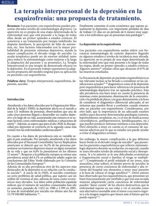 8 N° 23, Año 2014
La terapia interpersonal de la depresión en la
esquizofrenia: una propuesta de tratamiento.
Resumen: Los pacientes con esquizofrenia pueden pre-
sentar elevados niveles de sintomatología depresiva. La
aparición no es propia de una etapa determinada de la
enfermedad sino que está presente a lo largo de todas
ellas, desde un primer episodio a estados crónicos. El
someterse a un tratamiento por tiempo indefinido, las
disputas familiares, la percepción de falta de autono-
mía, etc. Son factores relacionados con la mayor pro-
babilidad de presentar síntomas depresivos, siendo la
mayor complicación el elevado riesgo de suicidio. La
ayuda terapéutica puede ser de enorme utilidad, tanto
para reducir la sintomatología como mejorar a la larga
la adaptación del paciente y su pronóstico. La Terapia
Interpersonal es una terapia de demostrada eficacia en
la depresión. En el presente trabajo exponemos la adap-
tación propuesta del modelo original para su aplicación
en pacientes con esquizofrenia.
Palabras clave: Terapia interpersonal, esquizofrenia, de-
presión, suicidio.
Introducción
Atendiendo a los datos ofrecidos por la Organización Mun-
dial de la Salud ( OMS), la depresión afecta en el mundo a
unos 121 millones de personas, observándose que una de
cada cinco personas llegará a desarrollar un cuadro depre-
sivo a lo largo de su vida, aumentando este número si se su-
man factores como enfermedades médicas o situaciones de
estrés(1)
. Además, se espera que para el año 2020, la discapa-
cidad por depresión se convierta en la segunda causa más
común tras las enfermedades cardiovasculares(2)
.
En cuanto a los datos de prevalencia esta es variable se-
gún el país analizado. Por ejemplo, atendiendo a los datos
ofrecidos por el Nacional Comorbidity Survey Replication
americano se detectó que un 16,2% de las personas pre-
sentaron un trastorno depresivo mayor en algún momento
de su vida y que un 6,6% lo presentaron en los últimos
12 meses(3)
. Respecto a la población europea se estima una
prevalencia anual del 6,1% en población adulta según las
conclusiones del Libro Verde elaborado por la Comisión
de las Comunidades Europeas(4)
.
Además de su alta prevalencia otro de los aspectos más
destacados de la depresión es su relación con la conduc-
ta suicida(5)
. A juicio de la OMS, el suicidio constituye
un serio problema de salud pública, que supone casi un
millón de víctimas al año, además de unos costes econó-
micos muy elevados. Los datos sobre población española
indican que el número de suicidios consumados han ido
en aumento, pasando de 1.652 en 1980 a 3.399 en 2005.
La tasa de mortalidad por suicidio ese último año fue de
15,79/100.000 habitantes (6)
.
Finalmente comentar el coste económico que supone ac-
tualmente la depresión, con importante pérdidas de días
de trabajo (11 días en un periodo de 6 meses) muy supe-
rior a los individuos que no presentan ésta patología(7)
.
La depresión en la esquizofrenia
Los pacientes con esquizofrenia suelen referir con fre-
cuencia sintomatología de carácter depresivo llegando
en algunos estudios a niveles de incidencia muy elevada.
La aparición no es propia de una etapa determinada de
la enfermedad sino que está presente a lo largo de todas
las etapas, desde un primer episodio a estados crónicos.
Algunos autores(8)
señalan cifras que alcanzan el 67% de
las muestras estudiadas.
La frecuencia de depresión en pacientes esquizofrénicos es
tan relevante incluso se ha llevado a considerar en las cla-
sificaciones actuales(9, 10)
diagnósticos como el de depresión
post-esquizofrénica para hacer referencia a la presencia de
sintomatología depresiva tras un episodio psicótico. Esta
alta prevalencia nos hace tener en cuenta la presencia de
síntomas como pesimismo, disminución de la concentra-
ción o la pérdida de placer, con gran detenimiento a la hora
de considerar el diagnóstico diferencial adecuado, al ser
síntomas que pueden llevar a confusión cuando estamos
ante un paciente con esquizofrenia. Consideramos, por
otro lado, que la importancia de un adecuado examen
médico para descartar determinadas patologías (anemia,
hipotiroidismo, neoplasias, etc.) o el uso de medicaciones
(neurolépticos, antihipertensivos, betabloqueantes, etc.)
que pueden producir síntomas similares a una depresión.
Otro elemento a tener en cuenta es el consumo de sus-
tancias adictivas por lo que su estudio nos puede ayudar
a evitar el diagnóstico erróneo.
Sin embargo, la mayor complicación a la que debemos
hacer frente es el elevado riesgo de suicidio(8)
que presen-
tan los pacientes esquizofrénicos que refieren sintomato-
logía depresiva durante su evolución, en especial, cuando
se unen elevados niveles de aislamiento social y desespe-
ranza. Si a lo anterior se le une dificultades económicas
o fragmentación social o familiar el riesgo se multipli-
ca(11)
. Completando el perfil señalado el ser joven, sexo
masculino, estar soltero, el intento previo de suicidio, la
presencia de cierta conciencia de enfermedad y alta re-
ciente del hospital son elementos a tener muy presente
a la hora de valorar el riesgo autolítico(12)
. Otros autores
han observado que los esquizofrénicos, que presentan un
buen funcionamiento pre mórbido y que tras una recaída
mejoran adquiriendo cierta conciencia de enfermedad
pueden “darse cuenta” de los efectos destructivos que la
enfermedad supone en sus vidas y ver el suicidio como
una alternativa razonable ante el temor a un nuevo ingre-
so y a la imagen negativa que tienen ante el futuro que les
puede esperar(13)
.
 