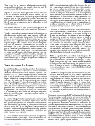 9N° 23, Año 2014
Todo lo anterior se encuentra relacionado, en gran medi-
da, con el hecho de tener que hacer frente a una serie de
cambios en su vida difíciles de aceptar.
Supone el abandono de los proyectos vitales definidos
hasta ese momento asumiendo, siendo jóvenes, que va
a necesitar un tratamiento durante largos periodos sino
durante toda la vida, afrontar los posibles reingresos, la
dificultad o imposibilidad de trabajar y cambios en su es-
tilo de vida que se desmarcan de lo habitual en su red
social o familiar.
Esto supone periodos de crisis y consecuentes procesos de
adaptaciónalasnuevassituacionesoetapasdelaenfermedad.
Tras la comentado, consideramos que la elección de un
abordaje psicoterapéutico adecuado ante ésta problemá-
tica es de extraordinaria importante. Un abordaje que
incida en los sentimientos de desesperanza, que ayude a
los afectados a adaptarse a la nueva situación, que puede
suponer importantes cambios en los roles desempeña-
dos hasta ese momento, con limitaciones iniciales en su
calidad de vida, en sus relaciones sociales, familiares, de
pareja. Que el paciente elabore adecuadamente esos cam-
bios vitales que sufre puede ser de extrema importancia
de cara a una adecuada evolución de la propia enferme-
dad, en especial, en los primeros episodios. Entre las psi-
coterapias indicadas específicamente para la depresión
consideramos que la Terapia Interpersonal cumple las
características mencionadas.
Terapia interpersonal de la depresión
En las últimas décadas se han desarrollado diversas psico-
terapias de gran eficacia y efectividad para los trastornos
afectivos como es el caso de la Terapia Cognitivo-Con-
ductual(14,15,16)
y la Terapia Interpersonal. Esta última tera-
pia, ha ido desarrollándose durante los últimos cuarenta
años y aplicándose en distintos formatos y contextos, no
solo para los trastornos depresivos sino a otros trastor-
nos psicopatológicos(17)
como trastornos bipolares, tras-
tornos de ansiedad o trastornos de la alimentación entre
otros. Ha sufrido adaptaciones para su uso en atención
primaria, para el tratamiento de parejas y a intervencio-
nes grupales(17)
. Ha mostrado su eficacia en comparación
a la Terapia Cognitivo-Conductual o la medicación anti-
depresiva en diferentes y rigurosos estudios, incluso en
depresión severa(14, 16)
.
La Terapia Interpersonal (TIP, en adelante) es una terapia
específica y breve para los cuadros depresivos(18)
. Se des-
taca por su trabajo sobre los problemas interpersonales
que presentan los pacientes y su relación con el malestar
afectivo actual. La TIP intenta aliviar los síntomas de los
pacientes mediante el desarrollo de estrategias más ade-
cuadas de resolución de las situaciones conflictivas que
están viviendo en el presente.
La TIP se desarrolla en tres fases: A) la inicial o diagnóstica,
B) la intermedia o focalizada y C) la final o de terminación.
El tratamiento estándar suele cubrir de 12 a 20 sesiones.
A) El objetivo de ésta fase es aliviar los síntomas, dar áni-
mo y esperanzas al paciente. Es una etapa psicoeducativa
que supone explicar sus síntomas, diagnóstico, pronós-
tico y el tratamiento que se le va a ofrecer. Un elemento
común en esta parte de la terapia es el de otorgarle el
rol de enfermo. De éste modo se le permite, durante un
breve periodo el eliminar ciertas obligaciones que vive
como estresantes, se aprovecha para establecer una me-
jor relación terapéutica pero con el objetivo de irse res-
ponsabilizando en su tratamiento de forma paulatina. Se
le debe de transmitir que es solo un “alto en el camino”
para recuperarse y tomar un nuevo impulso.
Lo central en ésta fase es delimitar las áreas interperso-
nales conflictivas para trabajar sobre ellas, se exploran
los cambios en sus relaciones personales, familiares o
de vida que puedan ser de relevancia respecto al cua-
dro depresivo actual. Las áreas de trabajo se pueden
agrupar en: duelo (reacción anormal por la intensidad
o duración), disputas interpersonales de rol (por ejem-
plo, conflictos con familiares, amigos o parejas), transi-
ciones de rol (el diagnóstico de la esquizofrenia, el alta
tras un ingreso, la pérdida del trabajo, etc.) y déficits
interpersonales (carencias de habilidades sociales). Por
supuesto a mayor duración de la terapia mayor posibi-
lidad de trabajar distintas áreas conflictivas.
B) En la segunda etapa, se centran en la búsqueda de
estrategias o planes alternativos de comportamiento
que puedan suponer un mayor beneficio para la reso-
lución de su estado afectivo. En este periodo y debido
al alivio que han podido presentar tras las primeras se-
siones de terapia se le retira el rol de enfermo para que
vaya asumiendo una mayor responsabilidad en todo el
proceso terapéutico.
C) La fase final implica que el paciente debe de irse pre-
parando para la finalización de la terapia suponiendo
en algunos casos el desarrollo de sentimientos de te-
mor, dependencia o incluso un pasajero empeoramien-
to. El paciente y terapeuta dedican parte del tiempo a
resumir lo que ha supuesto el proceso el proceso tera-
péutico, así como lo aprendido. El terapeuta anima al
pacientes a poner en práctica lo conseguido permitien-
do consolidad la mejoría obtenida con el tratamiento.
El objetivo es la prevención de posibles reagudizacio-
nes o recaídas.
Finalmente comentar que la TIP enfatiza que lo decisivo es
lo que se persigue con la terapia, una mayor capacidad de
afrontamiento, y no tanto las técnicas, las cuales se eligen y
se usan de forma puntual, según los objetivos que nos he-
mos planteando pudiéndose usar técnicas proveniente de
diversas orientaciones teóricas siempre que no suponga una
alteracióndelosobjetivosprevistos.Elmanual disponiblees
muy orientador, ofreciendo pautas concretas de actuación
ante distintas problemáticas, lo que permite que un psico-
terapeuta experto en otros enfoques pueda llegar a dominar
la TIP sin excesivas dificultades. Finalmente, comentar que
el terapeuta asume un papel de aliado, es activo, transmite
en todo momento esperanzas de mejoría realista y muestra
empatía ante lo expresado por el paciente.
 