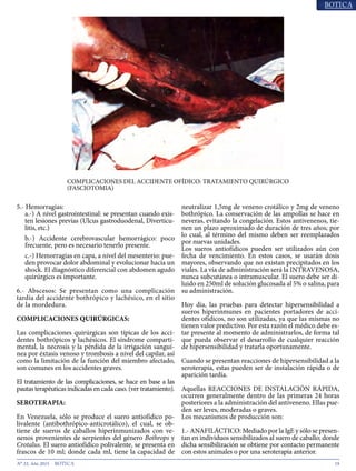 19N° 33, Año 2015
5.- Hemorragias:
a.-) A nivel gastrointestinal: se presentan cuando exis-
ten lesiones previas (Ulcus gastroduodenal, Diverticu-
litis, etc.)
b.-) Accidente cerebrovascular hemorrágico: poco
frecuente, pero es necesario tenerlo presente.
c.-) Hemorragias en capa, a nivel del mesenterio: pue-
den provocar dolor abdominal y evolucionar hacia un
shock. El diagnóstico diferencial con abdomen agudo
quirúrgico es importante.
6.- Abscesos: Se presentan como una complicación
tardía del accidente bothrópico y lachésico, en el sitio
de la mordedura.
COMPLICACIONES QUIRÚRGICAS:
Las complicaciones quirúrgicas son típicas de los acci-
dentes bothrópicos y lachésicos. El síndrome comparti-
mental, la necrosis y la pérdida de la irrigación sanguí-
nea por éxtasis venoso y trombosis a nivel del capilar, así
como la limitación de la función del miembro afectado,
son comunes en los accidentes graves.
El tratamiento de las complicaciones, se hace en base a las
pautas terapéuticas indicadas en cada caso. (ver tratamiento).
SEROTERAPIA:
En Venezuela, sólo se produce el suero antiofídico po-
livalente (antibothrópico-anticrotálico), el cual, se ob-
tiene de sueros de caballos hiperinmunizados con ve-
nenos provenientes de serpientes del género Bothrops y
Crotalus. El suero antiofídico polivalente, se presenta en
frascos de 10 ml; donde cada ml, tiene la capacidad de
neutralizar 1,5mg de veneno crotálico y 2mg de veneno
bothrópico. La conservación de las ampollas se hace en
neveras, evitando la congelación. Estos antivenenos, tie-
nen un plazo aproximado de duración de tres años; por
lo cual, al término del mismo deben ser reemplazados
por nuevas unidades.
Los sueros antiofídicos pueden ser utilizados aún con
fecha de vencimiento. En estos casos, se usarán dosis
mayores, observando que no existan precipitados en los
viales. La vía de administración será la INTRAVENOSA,
nunca subcutánea o intramuscular. El suero debe ser di-
luido en 250ml de solución glucosada al 5% o salina, para
su administración.
Hoy día, las pruebas para detectar hipersensibilidad a
sueros hiperinmunes en pacientes portadores de acci-
dentes ofídicos, no son utilizadas, ya que las mismas no
tienen valor predictivo. Por esta razón el médico debe es-
tar presente al momento de administrarlos, de forma tal
que pueda observar el desarrollo de cualquier reacción
de hipersensibilidad y tratarla oportunamente.
Cuando se presentan reacciones de hipersensibilidad a la
seroterapia, estas pueden ser de instalación rápida o de
aparición tardía.
Aquellas REACCIONES DE INSTALACIÓN RÁPIDA,
ocurren generalmente dentro de las primeras 24 horas
posteriores a la administración del antiveneno. Ellas pue-
den ser leves, moderadas o graves.
Los mecanismos de producción son:
1.- ANAFILÁCTICO: Mediado por la IgE y sólo se presen-
tan en individuos sensibilizados al suero de caballo; donde
dicha sensibilización se obtiene por contacto permanente
con estos animales o por una seroterapia anterior.
COMPLICACIONES DEL ACCIDENTE OFÍDICO: TRATAMIENTO QUIRÚRGICO
(FASCIOTOMIA)
 