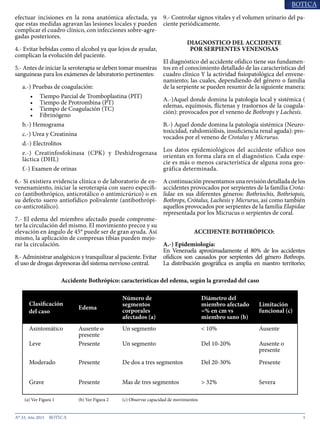 5N° 33, Año 2015
Accidente Bothrópico: características del edema, según la gravedad del caso
Clasificación
del caso
Edema
Número de
segmentos
corporales
afectados (a)
Diámetro del
miembro afectado
=% en cm vs
miembro sano (b)
Limitación
funcional (c)
Asintomático Ausente o
presente
Un segmento < 10% Ausente
Leve Presente Un segmento Del 10-20% Ausente o
presente
Moderado Presente De dos a tres segmentos Del 20-30% Presente
Grave Presente Mas de tres segmentos > 32% Severa
(a) Ver Figura 1 (b) Ver Figura 2 (c) Observar capacidad de movimientos
efectuar incisiones en la zona anatómica afectada, ya
que estas medidas agravan las lesiones locales y pueden
complicar el cuadro clínico, con infecciones sobre-agre-
gadas posteriores.
4.- Evitar bebidas como el alcohol ya que lejos de ayudar,
complican la evolución del paciente.
5.- Antes de iniciar la seroterapia se deben tomar muestras
sanguíneas para los exámenes de laboratorio pertinentes:
a.-) Pruebas de coagulación:
•	 Tiempo Parcial de Tromboplastina (PIT)
•	 Tiempo de Protrombina (PT)
•	 Tiempo de Coagulación (TC)
•	 Fibrinógeno
b.-) Hemograma
c.-) Urea y Creatinina
d.-) Electrolitos
e.-) Creatinfosfokinasa (CPK) y Deshidrogenasa
láctica (DHL)
f.-) Examen de orinas
6.- Si existiera evidencia clínica o de laboratorio de en-
venenamiento, iniciar la seroterapia con suero específi-
co (antibothrópico, anticrotálico o antimicrúrico) o en
su defecto suero antiofídico polivalente (antibothrópi-
co-anticrotálico).
7.- El edema del miembro afectado puede comprome-
ter la circulación del mismo. El movimiento precoz y su
elevación en ángulo de 45° puede ser de gran ayuda. Así
mismo, la aplicación de compresas tibias pueden mejo-
rar la circulación.
8.- Administrar analgésicos y tranquilizar al paciente. Evitar
el uso de drogas depresoras del sistema nervioso central.
9.- Controlar signos vitales y el volumen urinario del pa-
ciente periódicamente.
DIAGNOSTICO DEL ACCIDENTE
POR SERPIENTES VENENOSAS
El diagnóstico del accidente ofídico tiene sus fundamen-
tos en el conocimiento detallado de las características del
cuadro clínico Y la actividad fisiopatológica del envene-
namiento; las cuales, dependiendo del género o familia
de la serpiente se pueden resumir de la siguiente manera:
A.-)Aquel donde domina la patología local y sistémica (
edemas, equímosis, flictenas y trastornos de la coagula-
ción): provocados por el veneno de Bothrops y Lachesis.
B.-) Aquel donde domina la patología sistémica (Neuro-
toxicidad, rabdomiólisis, insuficiencia renal aguda): pro-
vocados por el veneno de Crotalus y Micrurus.
Los datos epidemiológicos del accidente ofídico nos
orientan en forma clara en el diagnóstico. Cada espe-
cie es más o menos característica de alguna zona geo-
gráfica determinada.
A continuación presentamos una revisión detallada de los
accidentes provocados por serpientes de la familia Crota-
lidae en sus diferentes géneros: Bothriochis, Bothriopsis,
Bothrops, Crótalus, Lachesis y Micrurus, así como también
aquellos provocados por serpientes de la familia Elapidae
representada por los Micrucus o serpientes de coral.
ACCIDENTE BOTHRÓPICO:
A.-) Epidemiología:
En Venezuela aproximadamente el 80% de los accidentes
ofídicos son causados por serpientes del género Bothrops.
La distribución geográfica es amplia en nuestro territorio;
 