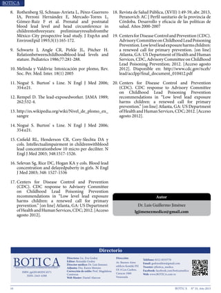 10 N° 35, Año 2015
8.	 Rothenberg SJ, Schnaas-Arrieta L, Pérez-Guerrero
IA, Perroni Hernández E, Mercado-Torres L,
Gómez-Ruiz F et al. Prenatal and postnatal
blood lead level and head circumference in
childrentothreeyears: preliminaryresultsfromthe
México City prospective lead study. J ExpAn and
EnvironEpid 1993;3(1):165-172.
9.	 Schwartz J, Angle CR, Pirkle JL, Pitcher H.
Relationbetweenchildhoodblood-lead levels and
stature. Pediatrics 1986;77:281-288
10.	Melinda y Valdivia: Intoxicación por plomo, Rev.
Soc. Per. Med. Inter. 18(1) 2005
11.	Nogué S. Burton’ s Line. N Engl J Med 2006; 354:e21
12.	Rempel D. The lead-exposedworker. JAMA 1989;
262:532-4
13.	http://es.wikipedia.org/wiki/Nivel_de_plomo_en_
sangre
14.	Nogué S. Burton’ s Line. N Engl J Med 2006; 354:e21
15.	Cnfield RL, Henderson CR, Cory-Slechta DA y
cols. Intellectualimpairment in childrenwithblood
lead concentrationbelow 10 micro per deciliter. N
Engl J Med 2003; 348:1517-1526.
16.	Selevan Sg, Rice DC, Hogan KA y cols. Blood lead
concentration and delayedpuberty in girls. N Engl
J Med 2003; 348: 1527-1536
17.	Centers for Disease Control and Prevention
(CDC). CDC response to Advisory Committee
on Childhood Lead Poisoning Prevention
recommendations in “Low level lead exposure
harms children: a renewed call for primary
prevention.” [on line] Atlanta, GA: US Department
ofHealthandHumanServices,CDC;2012.[Acceso
agosto 2012]
18.	Revista de Salud Pública, (XVII) 1:49-59, abr. 2013,
Peranovich AC | Perfil sanitario de la provincia de
Córdoba. Desarrollo y eficacia de las políticas de
salud. Años 2000-2007
19.	CentersforDiseaseControlandPrevention(CDC).
AdvisoryCommitteeonChildhoodLeadPoisoning
Prevention.Lowlevelleadexposureharmschildren:
a renewed call for primary prevention. [on line]
Atlanta, GA: US Department of Health and Human
Services, CDC, Advisory Committee on Childhood
Lead Poisoning Prevention; 2012. [Acceso agosto
2012]. Disponible en: http://www.cdc.gov/nceh/
lead/acclpp/final_document_010412.pdf
20.	Centers for Disease Control and Prevention
(CDC). CDC response to Advisory Committee
on Childhood Lead Poisoning Prevention
recommendations in “Low level lead exposure
harms children: a renewed call for primary
prevention.” [on line] Atlanta, GA: US Department
ofHealthandHumanServices,CDC;2012.[Acceso
agosto 2012].
Dr. Luis Guillermo Jiménez
gautama2500@gmail.com
Autor
Directora: Lic. Eva Godoy
evagodoy@gmail.com Depósito legal:
pp200702DC3285
Av. Andrés Bello con Av. Buenos Aires
Edificio Kontiki PH, Los Caobos,
Caracas, Venezuela 1050
Teléfono: 0212- 833 3770
godoyeditor@gmail.com
Ediciones anteriores en:
www.botica.com.ve
Representante para Argentina:
artereal19@gmail.com
0221 156211573 La Plata
 
