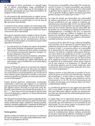 12 N° 35, Año 2015
se mantenga en forma persistente; en segundo lugar,
que el sistema inmunológico tenga accesibilidad al
autoantígeno, y en tercer lugar que el autoantígeno sea
procesado y presentado por una célula presentadora de
antígeno (CPA) al linfocito.(6, 7, 8)
La sola presencia del autoanticuerpo no sugiere necesa-
riamente el desarrollo de la enfermedad, sobre todo si su
presencia se detecta en niveles bajos y si son de clase de
Igm que posee baja afinidad.
La mayoría de los autores señalan a los anticuerpos anti-
nucleares como los responsables de la patogenicidad del
LES, sin embargo, otros se preguntan si éstos son causa o
consecuencia de la enfermedad.
Para que los autoanticuerpos cumplan criterios de pato-
genicidad, se deben encontrar en el sitio de la lesión, se
deben correlacionar con las manifestaciones clínicas y
actividad de la enfermedad y su transferencia pasiva debe
reproducir las lesiones.(6)
•	 Los anticuerpos en el Lupus son capaces de producir
daño tisular mediante los siguientes mecanismos:
•	 Opsonización y destrucción de las células circulantes
por el sistema mononuclear fagocítico, ejemplo: eri-
trocitos, plaquetas y leucocitos.
•	 Interferencia con reacciones enzimáticas, antisinteta-
sas y las enzimas involucradas en la coagulación.
•	 Citotoxicidad mediada por células dependientes de
anticuerpos, como el AntiRo/SSA en la nefritis lúpica
y la vasculitis.(6, 9)
Aunque el LES puede aparecer en personas de cualquier
raza, se ha determinado que hay afecciones de órganos
con mayor grado de severidad en una determinada raza y
con características social demográficas que involucran el
nivel cultural y poder adquisitivo económico como pará-
metros que pueden ser tomados en cuenta para pronósti-
cos de la enfermedad.(10)
Existen factores genéticos, nutricionales, hormonales,
ambientales e infecciosos que influyen en un individuo
para que presente esta patología. El factor emocional, se-
gún algunos autores, funciona en el paciente como dis-
parador, especialmente exacerbando los períodos de cri-
sis,(11, 12, 13)
pero otros no han encontrado la relación entre
el nivel de depresión y angustia y el desencadenamiento
dela crisis del LES.(14, 15)
Por otra parte los paciente lúpicos parecen responder de ma-
nera distinta a un sujeto sano ante un cuadro de estrés emo-
cional, produciendo mayor cantidad de citocinas proinfla-
matorias, causando proliferación y expansión de linfocitos B
autoreactivos y la posibilidad de respuesta auto inmune.(16)
Factor genético
Muchos trabajos han dedicado su atención a la influencia
del aspecto genético, los cuales indiscutiblemente contri-
buyen en la patogénesis del LES.
Una persona es susceptible a desarrollar LES cuando po-
sea por lo menos 3 ó 4 genes susceptibles, que aumente
el riesgo relativo. Una concordancia de esta enfermedad
en gemelos horno cigotos de un 25% comparado con 1
a 2% en gemelos dicigotos sugiere una fuerte asociación
genética aunque no lo explica por sí solo.(2, 17, 18, 19)
En cepas de ratones que desarrollan esta enfermedad
de manera espontánea se ha evidenciado la presencia
del gen proliferativo prl, que acelera la respuesta au-
toinmune para este desarrollar el LES. Los ratones MRL
sin la mutación prl desarrollan una enfermedad autoin-
mune de inicio tardío. Mientras que las cepas MRL lpr/
lpr pueden ser un modelo para estudiar los defectos in-
munopatogénicos y serológicos del LES. La mutación
prl involucra al gen que codifica el antígeno Fas, una
proteína de superficie celular que regula la apoptosis, y
el mecanismo por el cuál este Fas conduce a una autoin-
munidad acelerada, no está claro.(20)
La ausencia de los alelos H131 que codifican el FegRIIa,
está asociado con la expresión de nefritis lúpica en la
población afroamericana. Este FcgRIIa es el único que
reconoce la IgG2
y su ausencia parece ser responsable
de la depuración de anticuerpos IgG2
y de complejos
inmunes. Un defecto congénito único puede determi-
nar cierto defecto de expresión en el LES, y es posible
que estén presente múltiples defectos congénitos, pero
según el autor, tiene mayor peso que las aberraciones
de la regulación inmune. Son de gran importancia en
la expresión de la enfermedad y tiene mayor impacto
con lo que respecta a la terapéutica 21 Además que
la alteración genética que ha estado implicada, tiene
connotación sobre el mecanismo molecular de la fun-
ción inmunoreguladora.(4)
Algunos autores se han dedicado al estudiar la locali-
zación de genes en el LES y han identificado 3 regiones
del cromosoma 1, el Iq41-Iq44 ya conocidos, el Iq22-
Iq23 y el Iq21. Otras regiones muy polémicas son los
cromosomas 6, 14, 16, 18 y 20. En el cromosoma 6 está
la región involucrada con el Sistema Mayor de Histo-
compatibilidad (SMH).
La contribución genética d e esta región para desarrollar
LES es muy débil y el papel del SMH en el LES es más
bien para determinar algunos perfiles de autoanticuer-
pos antes que representar una enfermedad genéticamen-
te determinada.
La región I8q21-23 es importante puesto que allí se lo-
caliza el gen Bcl-2 que está involucrado en la apoptosis,
mecanismo que está implicado en las anomalías de esta
enfermedad. En esta misma región se encuentra el pro-
motor de la interleucina 10 (IL-10).
Otros genes han sido identificados y relacionados a la pre-
sencia de manifestaciones clínicas cutáneas, producción
de citocinas, moléculas de adhesión, estudiados en amplio
grupo de pacientes dividido por raza y procedencia.(22)
 